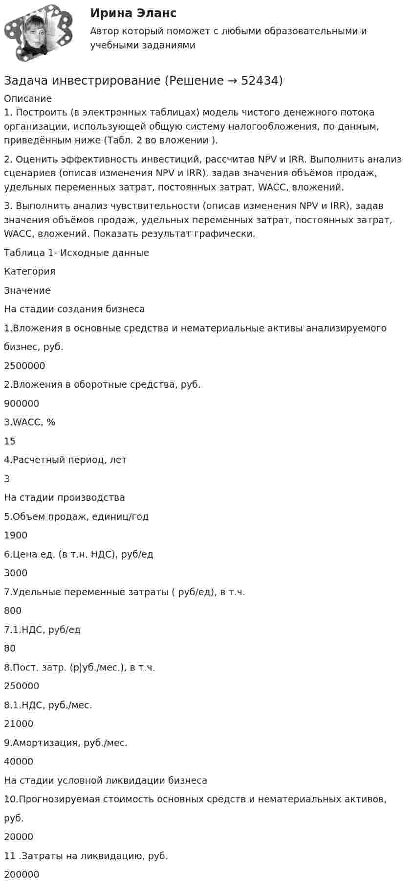      
            Описание
            	1. Построить (в электронных таблицах) модель чистого денежного потока организации, использующей общую систему налогообложения, по данным, приведённым ниже (Табл. 2 во вложении ). 	2. Оценить эффективность инвестиций, рассчитав NPV и IRR. Выполнить анализ сценариев (описав изменения NPV и IRR), задав значения объёмов продаж, удельных переменных затрат, постоянных затрат, WACC, вложений. 	3. Выполнить анализ чувствительности (описав изменения NPV и IRR), задав значения объёмов продаж, удельных переменных затрат, постоянных затрат, WACC, вложений. Показать результат графически. 	Таблица 1- Исходные данные  Категория Значение   На стадии создания бизнеса     1.Вложения в основные средства и нематериальные активы анализируемого бизнес, руб. 2500000   2.Вложения в оборотные средства, руб. 900000   3.WACC, % 15   4.Расчетный период, лет 3   На стадии производства    5.Объем продаж, единиц/год 1900   6.Цена ед. (в т.н. НДС), руб/ед 3000   7.Удельные переменные затраты ( руб/ед), в т.ч. 800   7.1.НДС, руб/ед 80   8.Пост. затр. (р|уб./мес.), в т.ч. 250000   8.1.НДС, руб./мес. 21000   9.Амортизация, руб./мес. 40000   На стадии условной ликвидации бизнеса    10.Прогнозируемая стоимость основных средств и нематериальных активов, руб. 20000   11 .Затраты на ликвидацию, руб. 200000   
            
            
            Задача инвест проектЗадача инвестрированиеЗадача и решениеЗадача. Используя данные таблицы, произведите идентификацию кооперативной организации Таблица Основные экономические показатели деятельности кооператива за год № п/п Показатели Ед. изм. 1 2 3 4 1 Населения района чел. 26700 2 Численность обслуживаемого населения чел. 16200Задача Используя следующую информацию об организации, вычислите сумму необходимого внешнего финансирования, если известно, что ожидается рост объема продаж на 20%. Коэффициент выплат дивидендов постоянен.Задача К-1 Вариант 16 ЯблонскийЗадача К1. Кинематика точки Вариан 46Задача инвестицииЗадача инвестицииЗадача инвестицииЗадача инвестицииЗадача инвестицииЗадача инвестицииЗадача инвестиционный проект