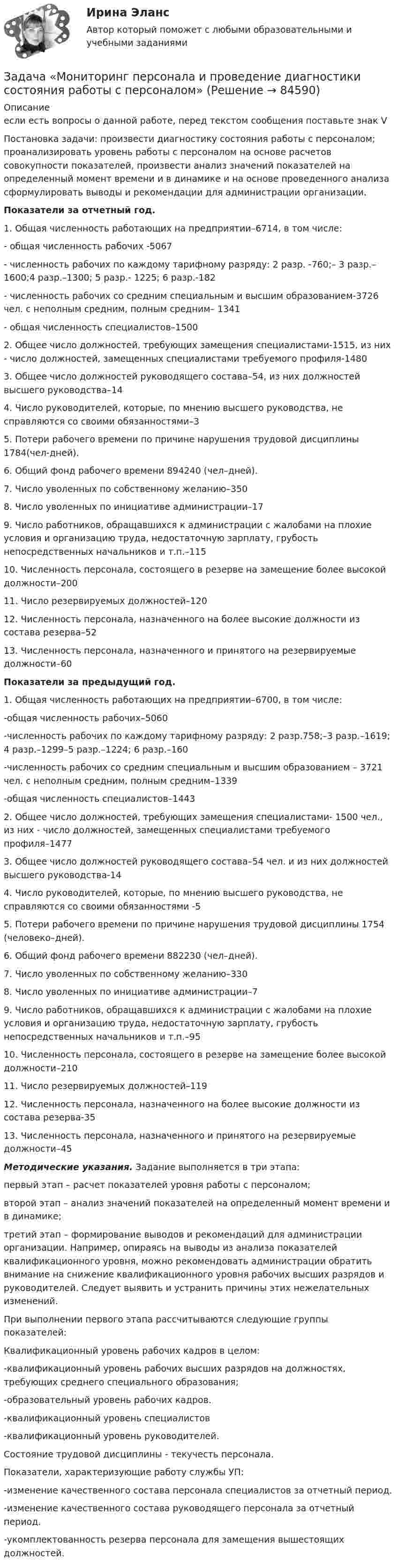     
            Описание
            если есть вопросы о данной работе, перед текстом сообщения поставьте знак VПостановка задачи: произвести диагностику состояния работы с персоналом; проанализировать уровень работы с персоналом на основе расчетов совокупности показателей, произвести анализ значений показателей на определенный момент времени и в динамике и на основе проведенного анализа сформулировать выводы и рекомендации для администрации организации.Показатели за отчетный год.1. Общая численность работающих на предприятии–6714, в том числе:- общая численность рабочих -5067- численность рабочих по каждому тарифному разряду: 2 разр. -760;– 3 разр.–1600;4 разр.–1300; 5 разр.- 1225; 6 разр.-182- численность рабочих со средним специальным и высшим образованием-3726 чел. с неполным средним, полным средним– 1341- общая численность специалистов–15002. Общее число должностей, требующих замещения специалистами-1515, из них - число должностей, замещенных специалистами требуемого профиля-14803. Общее число должностей руководящего состава–54, из них должностей высшего руководства–144. Число руководителей, которые, по мнению высшего руководства, не справляются со своими обязанностями–35. Потери рабочего времени по причине нарушения трудовой дисциплины 1784(чел-дней).6. Общий фонд рабочего времени 894240 (чел–дней).7. Число уволенных по собственному желанию–3508. Число уволенных по инициативе администрации–179. Число работников, обращавшихся к администрации с жалобами на плохие условия и организацию труда, недостаточную зарплату, грубость непосредственных начальников и т.п.–11510. Численность персонала, состоящего в резерве на замещение более высокой должности–20011. Число резервируемых должностей–12012. Численность персонала, назначенного на более высокие должности из состава резерва–5213. Численность персонала, назначенного и принятого на резервируемые должности–60Показатели за предыдущий год.1. Общая численность работающих на предприятии–6700, в том числе:-общая численность рабочих–5060-численность рабочих по каждому тарифному разряду: 2 разр.758;–3 разр.–1619; 4 разр.–1299–5 разр.–1224; 6 разр.–160-численность рабочих со средним специальным и высшим образованием – 3721 чел. с неполным средним, полным средним–1339-общая численность специалистов–14432. Общее число должностей, требующих замещения специалистами- 1500 чел., из них - число должностей, замещенных специалистами требуемого профиля–14773. Общее число должностей руководящего состава–54 чел. и из них должностей высшего руководства-144. Число руководителей, которые, по мнению высшего руководства, не справляются со своими обязанностями -55. Потери рабочего времени по причине нарушения трудовой дисциплины 1754 (человеко–дней).6. Общий фонд рабочего времени 882230 (чел–дней).7. Число уволенных по собственному желанию–3308. Число уволенных по инициативе администрации–79. Число работников, обращавшихся к администрации с жалобами на плохие условия и организацию труда, недостаточную зарплату, грубость непосредственных начальников и т.п.–9510. Численность персонала, состоящего в резерве на замещение более высокой должности–21011. Число резервируемых должностей–11912. Численность персонала, назначенного на более высокие должности из состава резерва-3513. Численность персонала, назначенного и принятого на резервируемые должности–45Методические указания. Задание выполняется в три этапа: первый этап – расчет показателей уровня работы с персоналом; второй этап – анализ значений показателей на определенный момент времени и в динамике; третий этап – формирование выводов и рекомендаций для администрации организации. Например, опираясь на выводы из анализа показателей квалификационного уровня, можно рекомендовать администрации обратить внимание на снижение квалификационного уровня рабочих высших разрядов и руководителей. Следует выявить и устранить причины этих нежелательных изменений.При выполнении первого этапа рассчитываются следующие группы показателей:Квалификационный уровень рабочих кадров в целом:-квалификационный уровень рабочих высших разрядов на должностях, требующих среднего специального образования;-образовательный уровень рабочих кадров.-квалификационный уровень специалистов-квалификационный уровень руководителей.Состояние трудовой дисциплины - текучесть персонала.Показатели, характеризующие работу службы УП:-изменение качественного состава персонала специалистов за отчетный период.-изменение качественного состава руководящего персонала за отчетный период.-укомплектованность резерва персонала для замещения вышестоящих должностей.   
            
            
            Задача (Моделирование бизнес-процессов)Задача «Мониторинг персонала и проведение диагностики состояния работы с персоналом»Задача на C#Задача на доходность и рискЗадача на ЗАКОН КИРХГОФАЗадача. На землях совхоза «Первомайский» дорожно-ремонтному строительному управлению (ДРСУ) был предоставлен во временное пользование земельный участок площадью 5 га для разработки карьера по добыче песка и гравия.ЗАДАЧА НА ИЗГИБЗадача к теме 3 Имеются некоторые данные об объеме продаж за 24 месяца: Период Объем продаж, млн. долл., У Период Объем продаж, млн. долл., УЗадача к теме 5 По имеющимся данным, представленным в таблице, получена мат-рица парных коэффициентов корреляции. Номер района, а/б Кол-во комнат Общая площадь Жилая пло-щадь Пло-щадь кухни Этаж, сред-ние/крайние Дом, кирп/ пан Срок сдачи, ч/з _ мес. Стои-мость кварти-ры, тыс. $Задача мед.экспертизаЗадача Международное частное правозадача метрология Задачами работы является: - сбор статистических данных об объеме оборота общественного питания в Свердловской области в 2011-2015 годах; - расчет аналитических показателей ряда динамики: цепных и базисных абсолютных приростов, темпов роста, темпов прироста;Задачами работы являются: - описать теоретические аспекты исследования основных стилей руководства; - провести анализ стиля руководства в коммерческой организации.