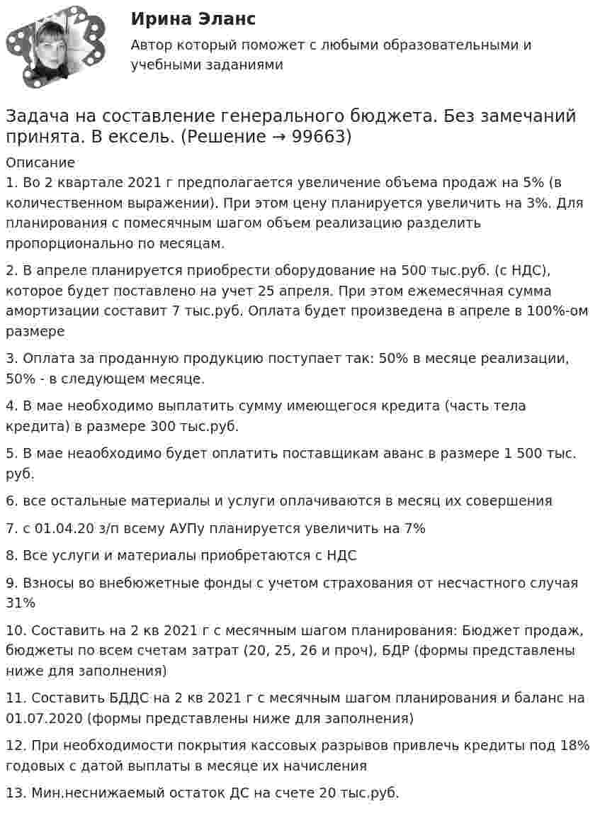      
            Описание
            1. Во 2 квартале 2021 г предполагается увеличение объема продаж на 5% (в количественном выражении). При этом цену планируется увеличить на 3%. Для планирования с помесячным шагом объем реализацию разделить пропорционально по месяцам.2. В апреле планируется приобрести оборудование на 500 тыс.руб. (с НДС), которое будет поставлено на учет 25 апреля. При этом ежемесячная сумма амортизации составит 7 тыс.руб. Оплата будет произведена в апреле в 100%-ом размере3. Оплата за проданную продукцию поступает так: 50% в месяце реализации, 50% - в следующем месяце. 4. В мае необходимо выплатить сумму имеющегося кредита (часть тела кредита) в размере 300 тыс.руб.5. В мае неаобходимо будет оплатить поставщикам аванс в размере 1 500 тыс. руб.6. все остальные материалы и услуги оплачиваются в месяц их совершения7. с 01.04.20 з/п всему АУПу планируется увеличить на 7%8. Все услуги и материалы приобретаются с НДС9. Взносы во внебюжетные фонды с учетом страхования от несчастного случая 31% 10. Составить на 2 кв 2021 г с месячным шагом планирования: Бюджет продаж, бюджеты по всем счетам затрат (20, 25, 26 и проч), БДР (формы представлены ниже для заполнения)11. Составить БДДС на 2 кв 2021 г с месячным шагом планирования и баланс на 01.07.2020 (формы представлены ниже для заполнения)12. При необходимости покрытия кассовых разрывов привлечь кредиты под 18% годовых с датой выплаты в месяце их начисления13. Мин.неснижаемый остаток ДС на счете 20 тыс.руб.   
            
            
            задача на расчет ЧДДЗадача на составление генерального бюджета. Без замечаний принята.  В ексель.Задача на тему Короткие замыкания в системах электроснабженияЗадача на точку безубыточностиЗадача на условияЗадача нвестиции 2 штзадача номер 1 2 3Задача на паскаль. Игра в 21задача на построение бюджетной линииЗадача. На предприятии за отчетный период было реализовано 2000 штук продукции по цене 6000 рублей, себестоимость единицы составила 5000 рублей. В плановом периоде предуЗадача на растяжение-сжатиеЗАДАЧА НА РАСТЯЖЕНИЕ - СЖАТИЕзадача на расчет доходности акцийзадача на расчет издержек