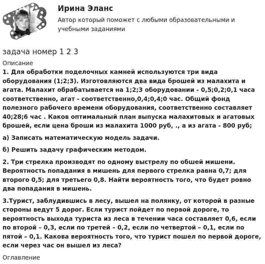     
          Описание
          1. Для обработки поделочных камней используются три вида оборудования (1;2;3). Изготовляются два вида брошей из малахита и агата. Малахит обрабатывается на 1;2;3 оборудовании - 0,5;0,2;0,1 часа соответственно, агат - соответственно,0,4;0,4;0 час. Общий фонд полезного рабочего времени оборудования, соответственно составляет 40;28;6 час . Каков оптимальный план выпуска малахитовых и агатовых брошей, если цена броши из малахита 1000 руб, ., а из агата - 800 руб; а) Записать математическую модель задачи. б) Решить задачу графическим методом. 2. Три стрелка производят по одному выстрелу по обшей мишени. Вероятность попадания в мишень для первого стрелка равна 0,7; для второго 0,5; для третьего 0,8. Найти вероятность того, что будет ровно два попадания в мишень.﻿3.Турист, заблудившись в лесу, вышел на полянку, от которой в разные стороны ведут 5 дорог. Если турист пойдет по первой дороге, то вероятность выхода туриста из леса в течении часа составляет 0,6, если по второй – 0,3, если по третей – 0,2, если по четвертой – 0,1, если по пятой – 0,1. Какова вероятность того, что турист пошел по первой дороге, если через час он вышел из леса? 
          Оглавление
           
            
            
            Задача нвестиции 2 штзадача номер 1 2 3Задача Номинальная стоимость облигации – 100 рублей, рыночная цена облигации равна 90% от номинала, годовая процентная ставка облигации-40%. Рассчитать конечную доходность облигации, если срок владения – 3 года.Задача. Норма времени на изготовление одного изделия составляет 12 минут, часовая тарифная ставка при данной сложности трудаЗадача Нормы доходности ценных бумаг находятся в зависимости от будущего состояния экономики (табл.). Оцените ожидаемую доходность и стандартное отклонение портфеля ценных бумаг организации, если она располагая 20000 руб., планирует разместить 6000 руб. в акции типа А, а остальные средства в акции типа В.Задача Нормы доходности ценных бумаг находятся в зависимости от будущего состояния экономики (табл.). Оцените ожидаемую доходность и стандартное отклонение портфеля ценных бумаг организации, если она располагая 20000 руб., планирует разместить 6000 руб. в акции типа А, а остальные средства в акции типа В.. 2Задача о назначениях: постановка задачи, методы решения, области использования [РГГУ] (ЭММ, Контрольная работа)задача на расчет доходности акцийзадача на расчет издержекзадача на расчет прибылизадача на расчет ЧДДЗадача на составление генерального бюджета. Без замечаний принята.  В ексель.Задача на тему Короткие замыкания в системах электроснабженияЗадача на точку безубыточности
