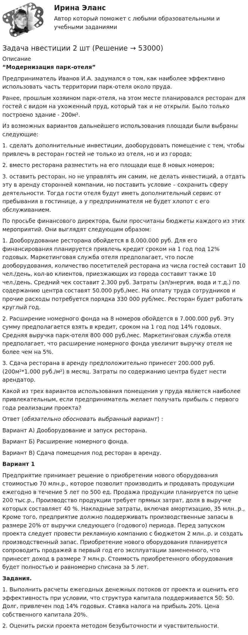      
            Описание
             “Модернизация парк-отеля”	 	Предприниматель Иванов И.А. задумался о том, как наиболее эффективно использовать часть территории парк-отеля около пруда. 	Ранее, прошлым хозяином парк-отеля, на этом месте планировался ресторан для гостей с видом на ухоженный пруд, который так и не открыли. Было только построено здание - 200м².	Из возможных вариантов дальнейшего использования площади были выбраны следующие:	1. сделать дополнительные инвестиции, дооборудовать помещение с тем, чтобы привлечь в ресторан гостей не только из отеля, но и из города;	2. вместо ресторана разместить на его площади еще 8 новых номеров;	3. оставить ресторан, но не управлять им самим, не делать инвестиций, а отдать эту в аренду сторонней компании, но поставить условие – сохранить сферу деятельности. Тогда гости отеля будут иметь дополнительный сервис от пребывания в гостинице, а у предпринимателя не будет хлопот с его обслуживанием.	По просьбе финансового директора, были просчитаны бюджеты каждого из этих мероприятий. Они выглядят следующим образом:	1. Дооборудование ресторана обойдется в 8.000.000 руб. Для его финансирования планируется привлечь кредит сроком на 1 год под 12% годовых. Маркетинговая служба отеля предполагает, что после дооборудования, количество посетителей ресторана из числа гостей составит 10 чел./день, кол-во клиентов, приезжающих из города составит также 10 чел./день. Средний чек составит 2.300 руб. Затраты (эл/энергия, вода и т.д.) по содержанию центра составят 50.000 руб./мес. На оплату труда сотрудников и прочие расходы потребуется порядка 330 000 руб/мес. Ресторан будет работать круглый год. 	2. Расширение номерного фонда на 8 номеров обойдется в 7.000.000 руб. Эту сумму предполагается взять в кредит, сроком на 1 год под 14% годовых. Средняя выручка парк-отеля 800 000 руб./мес. Маркетинговая служба отеля предполагает, что расширение номерного фонда увеличит выручку отеля не более чем на 5%. 	3. Сдача ресторана в аренду предположительно принесет 200.000 руб. (200м²*1.000 руб./м²) в месяц. Затраты по содержанию центра будет нести арендатор.	 	Какой из трех вариантов использования помещения у пруда является наиболее привлекательным, если предприниматель желает получать прибыль с первого года реализации проекта?	Ответ (обязательно обосновать выбранный вариант) :	Вариант А) Дооборудование и запуск ресторана.	Вариант Б) Расширение номерного фонда.	Вариант В) Сдача помещения под ресторан в аренду.Вариант 1 	Предприятие принимает решение о приобретении нового оборудования стоимостью 70 млн.р., которое позволит производить и продавать продукции ежегодно в течение 5 лет по 500 ед. Продажа продукции планируется по цене 200 тыс.р., Производство продукции требует прямых затрат, доля в выручке которых составляет 40 %. Накладные затраты, включая амортизацию, 35 млн..р., Кроме того, предприятие должно поддерживать производственные запасы в размере 20% от выручки следующего (годового) периода. Перед запуском проекта следует провести рекламную компанию с бюджетом 2 млн..р. и создать производственный запас. Приобретение нового оборудования планируется сопроводить продажей в первый год его эксплуатации замененного, что принесет доход в размере 7 млн.р. Стоимость приобретенного оборудования будет полностью и равномерно списана за 5 лет. Задания. 	1. Выполнить расчеты ежегодных денежных потоков от проекта и оценить его эффективность при условии, что структура капитала поддерживается 50: 50. Долг, привлечен под 14% годовых. Ставка налога на прибыль 20%. Цена собственного капитала 20%. 	2. Оценить риски проекта методом безубыточности и чувствительности.   
            
            
            Задача на условияЗадача нвестиции 2 штзадача номер 1 2 3Задача Номинальная стоимость облигации – 100 рублей, рыночная цена облигации равна 90% от номинала, годовая процентная ставка облигации-40%. Рассчитать конечную доходность облигации, если срок владения – 3 года.Задача. Норма времени на изготовление одного изделия составляет 12 минут, часовая тарифная ставка при данной сложности трудаЗадача Нормы доходности ценных бумаг находятся в зависимости от будущего состояния экономики (табл.). Оцените ожидаемую доходность и стандартное отклонение портфеля ценных бумаг организации, если она располагая 20000 руб., планирует разместить 6000 руб. в акции типа А, а остальные средства в акции типа В.Задача Нормы доходности ценных бумаг находятся в зависимости от будущего состояния экономики (табл.). Оцените ожидаемую доходность и стандартное отклонение портфеля ценных бумаг организации, если она располагая 20000 руб., планирует разместить 6000 руб. в акции типа А, а остальные средства в акции типа В.. 2ЗАДАЧА НА РАСТЯЖЕНИЕ - СЖАТИЕзадача на расчет доходности акцийзадача на расчет издержекзадача на расчет прибылизадача на расчет ЧДДЗадача на составление генерального бюджета. Без замечаний принята.  В ексель.Задача на тему Короткие замыкания в системах электроснабжения