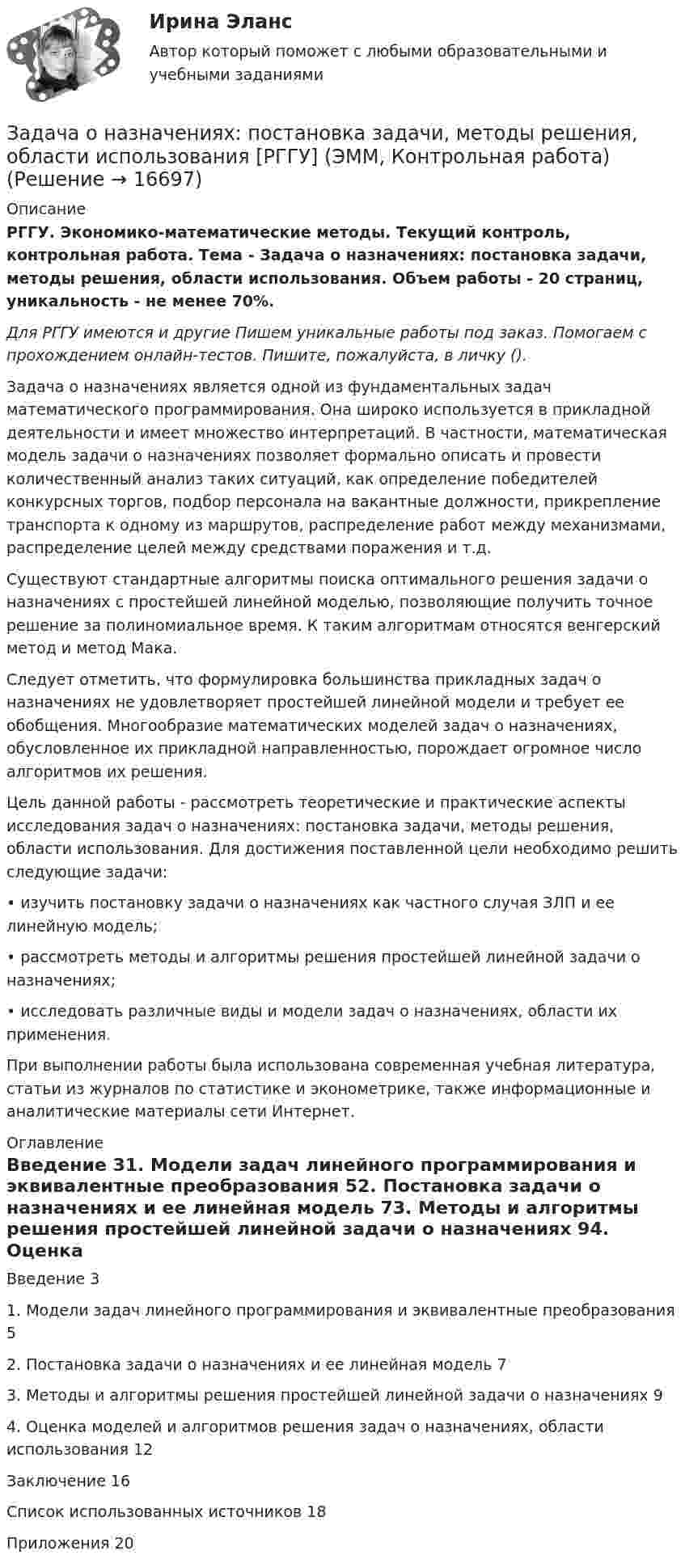      
          Описание
          РГГУ. Экономико-математические методы. Текущий контроль, контрольная работа. Тема - Задача о назначениях: постановка задачи, методы решения, области использования. Объем работы - 20 страниц, уникальность - не менее 70%.Для РГГУ имеются и другие  Пишем уникальные работы под заказ. Помогаем с прохождением онлайн-тестов. Пишите, пожалуйста, в личку ().Задача о назначениях является одной из фундаментальных задач математического программирования. Она широко используется в прикладной деятельности и имеет множество интерпретаций. В частности, математическая модель задачи о назначениях позволяет формально описать и провести количественный анализ таких ситуаций, как определение победителей конкурсных торгов, подбор персонала на вакантные должности, прикрепление транспорта к одному из маршрутов, распределение работ между механизмами, распределение целей между средствами поражения и т.д.Существуют стандартные алгоритмы поиска оптимального решения задачи о назначениях с простейшей линейной моделью, позволяющие получить точное решение за полиномиальное время. К таким алгоритмам относятся венгерский метод и метод Мака.Следует отметить, что формулировка большинства прикладных задач о назначениях не удовлетворяет простейшей линейной модели и требует ее обобщения. Многообразие математических моделей задач о назначениях, обусловленное их прикладной направленностью, порождает огромное число алгоритмов их решения.Цель данной работы - рассмотреть теоретические и практические аспекты исследования задач о назначениях: постановка задачи, методы решения, области использования. Для достижения поставленной цели необходимо решить следующие задачи:•	изучить постановку задачи о назначениях как частного случая ЗЛП и ее линейную модель;•	рассмотреть методы и алгоритмы решения простейшей линейной задачи о назначениях;•	исследовать различные виды и модели задач о назначениях, области их применения.При выполнении работы была использована современная учебная литература, статьи из журналов по статистике и эконометрике, также информационные и аналитические материалы сети Интернет. 
          Оглавление
          Введение	31. Модели задач линейного программирования и эквивалентные преобразования	52. Постановка задачи о назначениях и ее линейная модель	73. Методы и алгоритмы решения простейшей линейной задачи о назначениях	94. Оценка моделей и алгоритмов решения задач о назначениях, области использования	12Заключение	16Список использованных источников	18Приложения	20 
            
            
            Задача Нормы доходности ценных бумаг находятся в зависимости от будущего состояния экономики (табл.). Оцените ожидаемую доходность и стандартное отклонение портфеля ценных бумаг организации, если она располагая 20000 руб., планирует разместить 6000 руб. в акции типа А, а остальные средства в акции типа В.. 2Задача о назначениях: постановка задачи, методы решения, области использования [РГГУ] (ЭММ, Контрольная работа)Задача оплата труда ТУСУРзадача Определение вида сдельной формы оплаты труда работниказадача определение мощностиЗадача. ОПРЕДЕЛЕНИЕ ОПТИМАЛЬНОГО ОБЪЕМА ПРОИЗВОДСТВАЗадача определение среднего уровня шума и класса условий трудаЗадача на тему Короткие замыкания в системах электроснабженияЗадача на точку безубыточностиЗадача на условияЗадача нвестиции 2 штзадача номер 1 2 3Задача Номинальная стоимость облигации – 100 рублей, рыночная цена облигации равна 90% от номинала, годовая процентная ставка облигации-40%. Рассчитать конечную доходность облигации, если срок владения – 3 года.Задача. Норма времени на изготовление одного изделия составляет 12 минут, часовая тарифная ставка при данной сложности труда