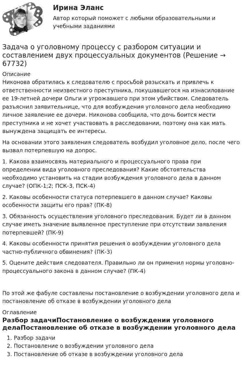     
            Описание
            Никонова обратилась к следователю с просьбой разыскать и привлечь к ответственности неизвестного преступника, покушавшегося на изнасилование ее 19-летней дочери Ольги и угрожавшего при этом убийством. Следователь разъяснил заявительнице, что для возбуждения уголовного дела необходимо личное заявление ее дочери. Никонова сообщила, что дочь боится мести преступника и не хочет участвовать в расследовании, поэтому она как мать вынуждена защищать ее интересы.На основании этого заявления следователь возбудил уголовное дело, после чего вызвал потерпевшую на допрос.1. Какова взаимосвязь материального и процессуального права при определении вида уголовного преследования? Какие обстоятельства необходимо установить на стадии возбуждения уголовного дела в данном случае? (ОПК-1;2; ПСК-3, ПСК-4)2. Каковы особенности статуса потерпевшего в данном случае? Каковы особенности защиты его прав? (ПК-8)3. Обязанность осуществления уголовного преследования. Будет ли в данном случае иметь значение выявленное преступление при отсутствии заявления потерпевшей? (ПК-9)4. Каковы особенности принятия решения о возбуждении уголовного дела частно-публичного обвинения? (ПК-3)5. Оцените действия следователя. Правильно ли он применил нормы уголовно-процессуального закона в данном случае? (ПК-4)По этой же фабуле составлены постановление о возбуждении уголовного дела и постановление об отказе в возбуждении уголовного дела 
            Оглавление
            Разбор задачиПостановление о возбуждении уголовного делаПостановление об отказе в возбуждении уголовного дела  
            
            
            Задача: отразить результаты инвентаризацииЗадача о уголовному процессу с разбором ситуации и составлением двух процессуальных документовЗадача охрана труда Задача: Пенсионер Ш. в течение нескольких месяцев посещал ресторан «Славянский базар» в Москве, где выдавал себя за известного русского писателя и общественного деятеля N. При этом он раздавал автографы, заказывал музыку, громогласно объявлял о том, как он пострадал от репрессий и в настоящее время нуждается в жилье.ЗАДАЧА Перемещения сечений балки при изгибезадача планирование на предприятии задача планирование на предприятии Задача Определите опытно-статистическим методом сумму прибыли и рентабельность продаж в планируемом году по магазину.Задача: Определить:  	1.              общий индекс потребления  	2.              общий индекс цен  	3.              индекс физического объема потребления  	4.              индекс физического объема потребления на душу населенияЗадача: Определить:  1) объем реализации в натуральном и стоимостном выражении;  2) цену одного изделия.Задача о преюдициальном значении доказательствЗадача Организация А поглощает организацию В с помощью слияния акционерного капитала и следующего менового соглашения: 1 акция В = 0,5 акции А. Определите показатели после поглощения, если известны следующие данные о предприятиях:Задача основы оперативно-розыскной деятельностиЗадача Основы оперативно-розыскной деятельности