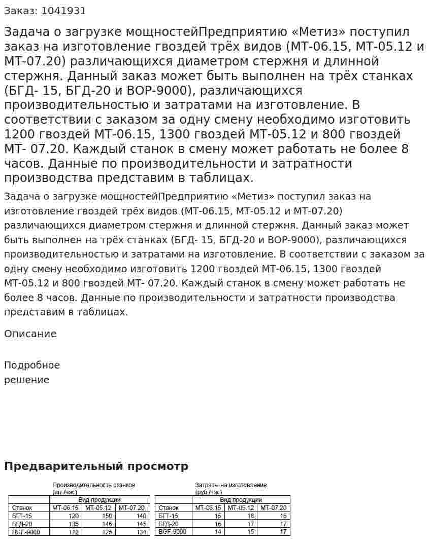 Задача о загрузке мощностейПредприятию «Метиз» поступил заказ на изготовление гвоздей трёх видов (МТ-06.15, МТ-05.12 и МТ-07.20) различающихся диаметром стержня и длинной стержня. Данный заказ может быть выполнен на трёх станках (БГД- 15, БГД-20 и ВОР-9000), различающихся производительностью и затратами на изготовление. В соответствии с заказом за одну смену необходимо изготовить 1200 гвоздей МТ-06.15, 1300 гвоздей МТ-05.12 и 800 гвоздей МТ- 07.20. Каждый станок в смену может работать не более 8 часов. Данные по производительности и затратности производства представим в таблицах. 
