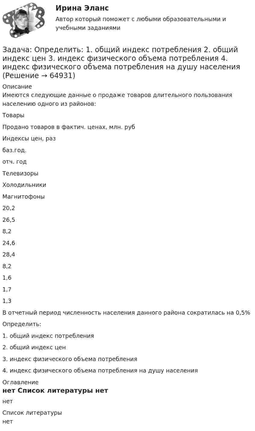     
            Описание
            		Имеются следующие данные о продаже товаров длительного пользования населению одного из районов:  Товары Продано товаров в фактич. ценах, млн. руб Индексы цен, раз   баз.год. отч. год   ТелевизорыХолодильникиМагнитофоны 20,226,58,2 24,628,48,2 1,61,71,3 	В отчетный период численность населения данного района сократилась на 0,5%	Определить:	1.              общий индекс потребления	2.              общий индекс цен	3.              индекс физического объема потребления	4.              индекс физического объема потребления на душу населения 
            Оглавление
            нет 
            Список литературы
            нет 
            
            
            Задача Определите опытно-статистическим методом сумму прибыли и рентабельность продаж в планируемом году по магазину.Задача: Определить:  	1.              общий индекс потребления  	2.              общий индекс цен  	3.              индекс физического объема потребления  	4.              индекс физического объема потребления на душу населенияЗадача: Определить:  1) объем реализации в натуральном и стоимостном выражении;  2) цену одного изделия.Задача о преюдициальном значении доказательствЗадача Организация А поглощает организацию В с помощью слияния акционерного капитала и следующего менового соглашения: 1 акция В = 0,5 акции А. Определите показатели после поглощения, если известны следующие данные о предприятиях:Задача основы оперативно-розыскной деятельностиЗадача Основы оперативно-розыскной деятельностизадача Определение вида сдельной формы оплаты труда работниказадача определение мощностиЗадача. ОПРЕДЕЛЕНИЕ ОПТИМАЛЬНОГО ОБЪЕМА ПРОИЗВОДСТВАЗадача определение среднего уровня шума и класса условий трудаЗадача Определите величину сокращения продолжительности жизни и величину риска гибели мастера (инженера) участка виброуплотнения и термообработки стержневых смесей литейного цеха.Задача. Определите коэффициент загрузки оборотных средств, если известно, что среднегодовой остаток оборотных средств 10 млн. Задача Определите оптимальный размер товарного запаса организации, число поставок товаров и интервал между поставками, если известно, что годовой объем реализации составляет 40 000 единиц; уровень затрат по хранению единицы товарного запаса - 30% цены; цена единицы товарного запаса - 1500 руб.; затраты на заказ и поставку одной партии - 5000 руб.
