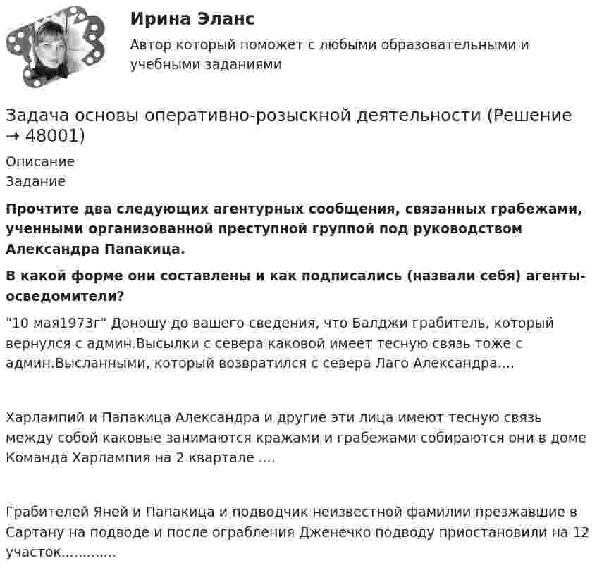      
            Описание
            	Задание Прочтите два следующих агентурных сообщения, связанных грабежами, ученными организованной преступной группой под руководством Александра Папакица.  В какой форме они составлены и как подписались (назвали себя) агенты-осведомители?10 мая1973г Доношу до вашего сведения, что Балджи грабитель, который вернулся с админ.Высылки с севера каковой имеет тесную связь тоже с админ.Высланными, который возвратился с севера Лаго Александра....Харлампий и Папакица Александра и другие эти лица имеют тесную связь между собой каковые занимаются кражами и грабежами собираются они в доме Команда Харлампия на 2 квартале ....Грабителей Яней и Папакица и подводчик неизвестной фамилии презжавшие в Сартану на подводе и после ограбления Дженечко подводу приостановили на 12 участок.............  
            
            
            Задача Организация А поглощает организацию В с помощью слияния акционерного капитала и следующего менового соглашения: 1 акция В = 0,5 акции А. Определите показатели после поглощения, если известны следующие данные о предприятиях:Задача основы оперативно-розыскной деятельностиЗадача Основы оперативно-розыскной деятельностиЗадача Основы оперативно-розыскной деятельностиЗадача: отразить результаты инвентаризацииЗадача о уголовному процессу с разбором ситуации и составлением двух процессуальных документовЗадача охрана труда Задача Определите величину сокращения продолжительности жизни и величину риска гибели мастера (инженера) участка виброуплотнения и термообработки стержневых смесей литейного цеха.Задача. Определите коэффициент загрузки оборотных средств, если известно, что среднегодовой остаток оборотных средств 10 млн. Задача Определите оптимальный размер товарного запаса организации, число поставок товаров и интервал между поставками, если известно, что годовой объем реализации составляет 40 000 единиц; уровень затрат по хранению единицы товарного запаса - 30% цены; цена единицы товарного запаса - 1500 руб.; затраты на заказ и поставку одной партии - 5000 руб.Задача Определите оптимальный размер товарного запаса организации, число поставок товаров и интервал между поставками, если известно, что годовой объем реализации составляет 40 000 единиц; уровень затрат по хранению единицы товарного запаса - 30% цены; цена единицы товарного запаса - 1500 руб.; затраты на заказ и поставку одной партии - 5000 руб.. 2Задача Определите опытно-статистическим методом сумму прибыли и рентабельность продаж в планируемом году по магазину.Задача: Определить:  	1.              общий индекс потребления  	2.              общий индекс цен  	3.              индекс физического объема потребления  	4.              индекс физического объема потребления на душу населенияЗадача: Определить:  1) объем реализации в натуральном и стоимостном выражении;  2) цену одного изделия.