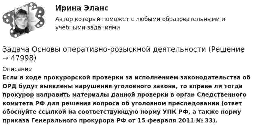      
            Описание
             Если в ходе прокурорской проверки за исполнением законодательства об ОРД будут выявлены нарушения уголовного закона, то вправе ли тогда прокурор направить материалы данной проверки в орган Следственного комитета РФ для решения вопроса об уголовном преследовании (ответ обоснуйте ссылкой на соответствующую норму УПК РФ, а также норму приказа Генерального прокурора РФ от 15 февраля 2011 № 33).  
            
            
            Задача основы оперативно-розыскной деятельностиЗадача Основы оперативно-розыскной деятельностиЗадача Основы оперативно-розыскной деятельностиЗадача: отразить результаты инвентаризацииЗадача о уголовному процессу с разбором ситуации и составлением двух процессуальных документовЗадача охрана труда Задача: Пенсионер Ш. в течение нескольких месяцев посещал ресторан «Славянский базар» в Москве, где выдавал себя за известного русского писателя и общественного деятеля N. При этом он раздавал автографы, заказывал музыку, громогласно объявлял о том, как он пострадал от репрессий и в настоящее время нуждается в жилье.Задача. Определите коэффициент загрузки оборотных средств, если известно, что среднегодовой остаток оборотных средств 10 млн. Задача Определите оптимальный размер товарного запаса организации, число поставок товаров и интервал между поставками, если известно, что годовой объем реализации составляет 40 000 единиц; уровень затрат по хранению единицы товарного запаса - 30% цены; цена единицы товарного запаса - 1500 руб.; затраты на заказ и поставку одной партии - 5000 руб.Задача Определите оптимальный размер товарного запаса организации, число поставок товаров и интервал между поставками, если известно, что годовой объем реализации составляет 40 000 единиц; уровень затрат по хранению единицы товарного запаса - 30% цены; цена единицы товарного запаса - 1500 руб.; затраты на заказ и поставку одной партии - 5000 руб.. 2Задача Определите опытно-статистическим методом сумму прибыли и рентабельность продаж в планируемом году по магазину.Задача: Определить:  	1.              общий индекс потребления  	2.              общий индекс цен  	3.              индекс физического объема потребления  	4.              индекс физического объема потребления на душу населенияЗадача: Определить:  1) объем реализации в натуральном и стоимостном выражении;  2) цену одного изделия.Задача о преюдициальном значении доказательств