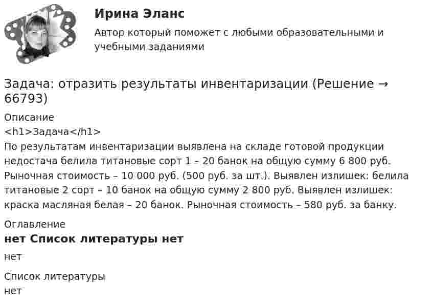      
            Описание
            <h1>Задача</h1>По результатам инвентаризации выявлена на складе готовой продукции недостача белила титановые сорт 1 – 20 банок на общую сумму 6 800 руб. Рыночная стоимость – 10 000 руб. (500 руб. за шт.). Выявлен излишек: белила титановые 2 сорт – 10 банок на общую сумму 2 800 руб. Выявлен излишек: краска масляная белая – 20 банок. Рыночная стоимость – 580 руб. за банку. 
            Оглавление
            нет 
            Список литературы
            нет 
            
            
            Задача Основы оперативно-розыскной деятельностиЗадача: отразить результаты инвентаризацииЗадача о уголовному процессу с разбором ситуации и составлением двух процессуальных документовЗадача охрана труда Задача: Пенсионер Ш. в течение нескольких месяцев посещал ресторан «Славянский базар» в Москве, где выдавал себя за известного русского писателя и общественного деятеля N. При этом он раздавал автографы, заказывал музыку, громогласно объявлял о том, как он пострадал от репрессий и в настоящее время нуждается в жилье.ЗАДАЧА Перемещения сечений балки при изгибезадача планирование на предприятии Задача Определите оптимальный размер товарного запаса организации, число поставок товаров и интервал между поставками, если известно, что годовой объем реализации составляет 40 000 единиц; уровень затрат по хранению единицы товарного запаса - 30% цены; цена единицы товарного запаса - 1500 руб.; затраты на заказ и поставку одной партии - 5000 руб.. 2Задача Определите опытно-статистическим методом сумму прибыли и рентабельность продаж в планируемом году по магазину.Задача: Определить:  	1.              общий индекс потребления  	2.              общий индекс цен  	3.              индекс физического объема потребления  	4.              индекс физического объема потребления на душу населенияЗадача: Определить:  1) объем реализации в натуральном и стоимостном выражении;  2) цену одного изделия.Задача о преюдициальном значении доказательствЗадача Организация А поглощает организацию В с помощью слияния акционерного капитала и следующего менового соглашения: 1 акция В = 0,5 акции А. Определите показатели после поглощения, если известны следующие данные о предприятиях:Задача основы оперативно-розыскной деятельности