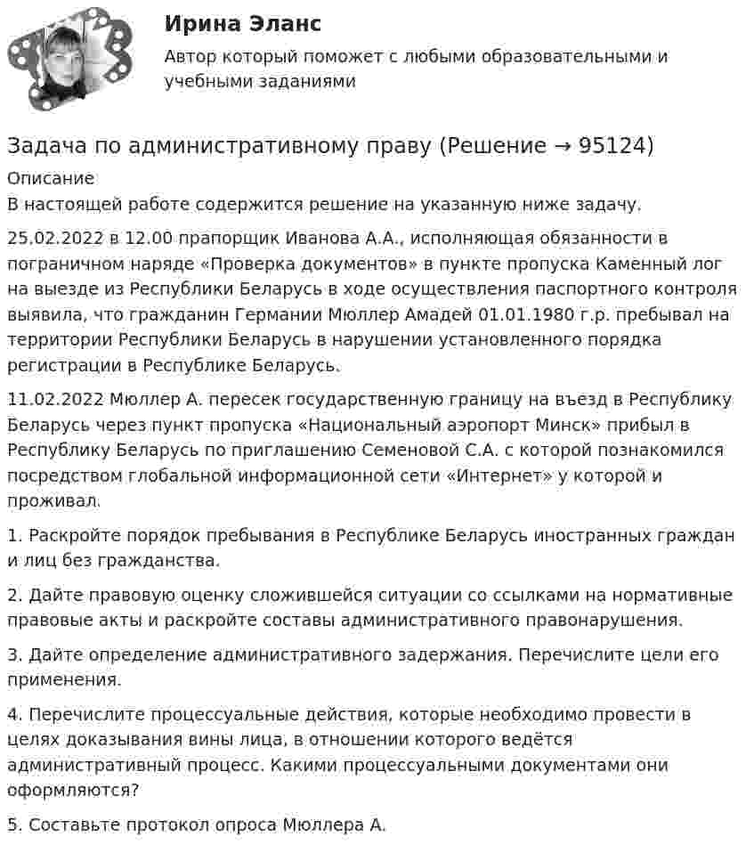      
            Описание
            В настоящей работе содержится решение на указанную ниже задачу.25.02.2022 в 12.00 прапорщик Иванова А.А., исполняющая обязанности в пограничном наряде «Проверка документов» в пункте пропуска Каменный лог на выезде из Республики Беларусь в ходе осуществления паспортного контроля выявила, что гражданин Германии Мюллер Амадей 01.01.1980 г.р. пребывал на территории Республики Беларусь в нарушении установленного порядка регистрации в Республике Беларусь.11.02.2022 Мюллер А. пересек государственную границу на въезд в Республику Беларусь через пункт пропуска «Национальный аэропорт Минск» прибыл в Республику Беларусь по приглашению Семеновой С.А. с которой познакомился посредством глобальной информационной сети «Интернет» у которой и проживал.1. Раскройте порядок пребывания в Республике Беларусь иностранных граждан и лиц без гражданства.2. Дайте правовую оценку сложившейся ситуации со ссылками на нормативные правовые акты и раскройте составы административного правонарушения.3. Дайте определение административного задержания. Перечислите цели его применения.4. Перечислите процессуальные действия, которые необходимо провести в целях доказывания вины лица, в отношении которого ведётся административный процесс. Какими процессуальными документами они оформляются?5. Составьте протокол опроса Мюллера А.   
            
            
            Задача по административному правуЗадача по административному правуЗадача по административному праву РБЗадача по арбитражному процессуЗадача по АРБИТРАЖНОМУ ПРОЦЕССУЗАДАЧА ПО БАНКОВСКИМ ОПЕРАЦИЯМЗадача по бухгалтерской финансовой отчетностиЗадача охрана труда Задача: Пенсионер Ш. в течение нескольких месяцев посещал ресторан «Славянский базар» в Москве, где выдавал себя за известного русского писателя и общественного деятеля N. При этом он раздавал автографы, заказывал музыку, громогласно объявлял о том, как он пострадал от репрессий и в настоящее время нуждается в жилье.ЗАДАЧА Перемещения сечений балки при изгибезадача планирование на предприятии задача планирование на предприятии Задача планирование прибылиЗадача по автотранспорту