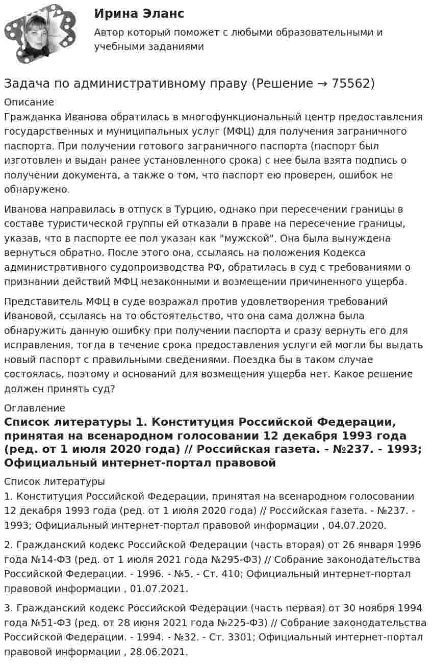      
            Описание
            Гражданка Иванова обратилась в многофункциональный центр предоставления государственных и муниципальных услуг (МФЦ) для получения заграничного паспорта. При получении готового заграничного паспорта (паспорт был изготовлен и выдан ранее установленного срока) с нее была взята подпись о получении документа, а также о том, что паспорт ею проверен, ошибок не обнаружено.Иванова направилась в отпуск в Турцию, однако при пересечении границы в составе туристической группы ей отказали в праве на пересечение границы, указав, что в паспорте ее пол указан как мужской. Она была вынуждена вернуться обратно. После этого она, ссылаясь на положения Кодекса административного судопроизводства РФ, обратилась в суд с требованиями о признании действий МФЦ незаконными и возмещении причиненного ущерба.Представитель МФЦ в суде возражал против удовлетворения требований Ивановой, ссылаясь на то обстоятельство, что она сама должна была обнаружить данную ошибку при получении паспорта и сразу вернуть его для исправления, тогда в течение срока предоставления услуги ей могли бы выдать новый паспорт с правильными сведениями. Поездка бы в таком случае состоялась, поэтому и оснований для возмещения ущерба нет. Какое решение должен принять суд? 
            Оглавление
              
            Список литературы
            	1.        Конституция Российской Федерации, принятая на всенародном голосовании 12 декабря 1993 года (ред. от 1 июля 2020 года) // Российская газета. - №237. - 1993; Официальный интернет-портал правовой информации , 04.07.2020.	2.        Гражданский кодекс Российской Федерации (часть вторая) от 26 января 1996 года №14-ФЗ (ред. от 1 июля 2021 года №295-ФЗ) // Собрание законодательства Российской Федерации. - 1996. - №5. - Ст. 410; Официальный интернет-портал правовой информации , 01.07.2021.	3.        Гражданский кодекс Российской Федерации (часть первая) от 30 ноября 1994 года №51-ФЗ (ред. от 28 июня 2021 года №225-ФЗ) // Собрание законодательства Российской Федерации. - 1994. - №32. - Ст. 3301; Официальный интернет-портал правовой информации , 28.06.2021. 
            
            
            Задача по автотранспортуЗадача по административному правуЗадача по административному правуЗадача по административному правуЗадача по административному праву РБЗадача по арбитражному процессуЗадача по АРБИТРАЖНОМУ ПРОЦЕССУЗадача: отразить результаты инвентаризацииЗадача о уголовному процессу с разбором ситуации и составлением двух процессуальных документовЗадача охрана труда Задача: Пенсионер Ш. в течение нескольких месяцев посещал ресторан «Славянский базар» в Москве, где выдавал себя за известного русского писателя и общественного деятеля N. При этом он раздавал автографы, заказывал музыку, громогласно объявлял о том, как он пострадал от репрессий и в настоящее время нуждается в жилье.ЗАДАЧА Перемещения сечений балки при изгибезадача планирование на предприятии задача планирование на предприятии 