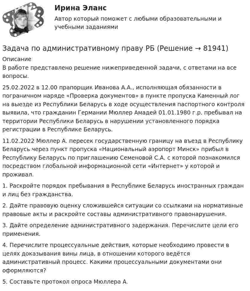     
            Описание
            В работе представлено решение нижеприведенной задачи, с ответами на все вопросы.25.02.2022 в 12.00 прапорщик Иванова А.А., исполняющая обязанности в пограничном наряде «Проверка документов» в пункте пропуска Каменный лог на выезде из Республики Беларусь в ходе осуществления паспортного контроля выявила, что гражданин Германии Мюллер Амадей 01.01.1980 г.р. пребывал на территории Республики Беларусь в нарушении установленного порядка регистрации в Республике Беларусь.11.02.2022 Мюллер А. пересек государственную границу на въезд в Республику Беларусь через пункт пропуска «Национальный аэропорт Минск» прибыл в Республику Беларусь по приглашению Семеновой С.А. с которой познакомился посредством глобальной информационной сети «Интернет» у которой и проживал.1. Раскройте порядок пребывания в Республике Беларусь иностранных граждан и лиц без гражданства.2. Дайте правовую оценку сложившейся ситуации со ссылками на нормативные правовые акты и раскройте составы административного правонарушения.3. Дайте определение административного задержания. Перечислите цели его применения.4. Перечислите процессуальные действия, которые необходимо провести в целях доказывания вины лица, в отношении которого ведётся административный процесс. Какими процессуальными документами они оформляются?5. Составьте протокол опроса Мюллера А.   
            
            
            Задача по административному правуЗадача по административному праву РБЗадача по арбитражному процессуЗадача по АРБИТРАЖНОМУ ПРОЦЕССУЗАДАЧА ПО БАНКОВСКИМ ОПЕРАЦИЯМЗадача по бухгалтерской финансовой отчетностиЗадача по бухгалтерскому учетуЗадача: Пенсионер Ш. в течение нескольких месяцев посещал ресторан «Славянский базар» в Москве, где выдавал себя за известного русского писателя и общественного деятеля N. При этом он раздавал автографы, заказывал музыку, громогласно объявлял о том, как он пострадал от репрессий и в настоящее время нуждается в жилье.ЗАДАЧА Перемещения сечений балки при изгибезадача планирование на предприятии задача планирование на предприятии Задача планирование прибылиЗадача по автотранспортуЗадача по административному праву