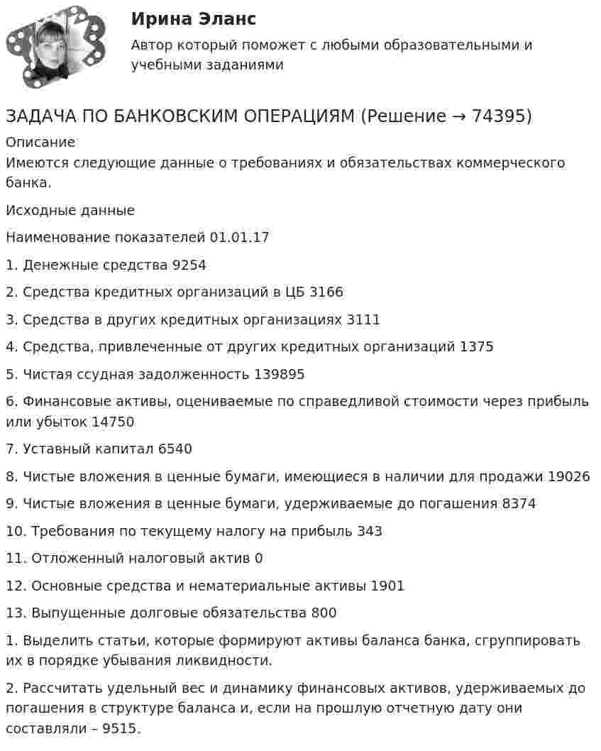      
            Описание
            Имеются следующие данные о требованиях и обязательствах коммерческого банка.Исходные данныеНаименование показателей 01.01.171. Денежные средства 92542. Средства кредитных организаций в ЦБ 31663. Средства в других кредитных организациях 31114. Средства, привлеченные от других кредитных организаций 13755. Чистая ссудная задолженность 1398956. Финансовые активы, оцениваемые по справедливой стоимости через прибыль или убыток 147507. Уставный капитал 65408. Чистые вложения в ценные бумаги, имеющиеся в наличии для продажи 190269. Чистые вложения в ценные бумаги, удерживаемые до погашения 837410. Требования по текущему налогу на прибыль 34311. Отложенный налоговый актив 012. Основные средства и нематериальные активы 190113. Выпущенные долговые обязательства 8001. Выделить статьи, которые формируют активы баланса банка, сгруппировать их в порядке убывания ликвидности.2. Рассчитать удельный вес и динамику финансовых активов, удерживаемых до погашения в структуре баланса и, если на прошлую отчетную дату они составляли – 9515.   
            
            
            Задача по АРБИТРАЖНОМУ ПРОЦЕССУЗАДАЧА ПО БАНКОВСКИМ ОПЕРАЦИЯМЗадача по бухгалтерской финансовой отчетностиЗадача по бухгалтерскому учетуЗадача по бухгалтерскому учетузадача по бух учетуЗадача по бух.учету - 1 вариантзадача планирование на предприятии Задача планирование прибылиЗадача по автотранспортуЗадача по административному правуЗадача по административному правуЗадача по административному правуЗадача по административному праву РБ