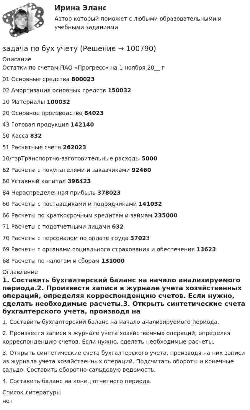      
            Описание
            	Остатки по счетам ПАО «Прогресс» на 1 ноября 20__ г   01 Основные средства 800023   02 Амортизация основных средств 150032   10 Материалы 100032   20  Основное производство 84023   43 Готовая продукция 142140   50 Касса 832   51 Расчетные счета 262023   10/тзрТранспортно-заготовительные расходы 5000   62 Расчеты с покупателями и заказчиками 92460   80 Уставный капитал 396423   84 Нераспределенная прибыль 378023   60 Расчеты с поставщиками и подрядчиками 141032   66 Расчеты по краткосрочным кредитам и займам 235000   71 Расчеты с подотчетными лицами 632   70 Расчеты с персоналом по оплате труда 37023   69 Расчеты с органами социального страхования и обеспечения 13623   68 Расчеты по налогам и сборам 131000  
            Оглавление
            1. Составить бухгалтерский баланс на начало анализируемого периода.2. Произвести записи в журнале учета хозяйственных операций, определяя корреспонденцию счетов. Если нужно, сделать необходимые расчеты.3. Открыть синтетические счета бухгалтерского учета, производя на них записи из журнала учета хозяйственных операций. Подсчитать обороты и конечные сальдо. Составить оборотно-сальдовую ведомость.4. Составить баланс на конец отчетного периода. 
            Список литературы
            нет 
            
            
            Задача по бухгалтерскому учетузадача по бух учетуЗадача по бух.учету - 1 вариантЗадача по выполнению планаЗадача по высшей алгебре (стажировка в Tinkoﬀ)Задача по высшей математикеЗадача по гажданскому правуЗадача по административному правуЗадача по административному правуЗадача по административному праву РБЗадача по арбитражному процессуЗадача по АРБИТРАЖНОМУ ПРОЦЕССУЗАДАЧА ПО БАНКОВСКИМ ОПЕРАЦИЯМЗадача по бухгалтерской финансовой отчетности