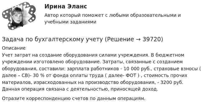      
          Описание
          Учет затрат на создание оборудования силами учреждения. В бюджетном учреждении изготовлено оборудование. Затраты, связанные с созданием оборудования, составили: зарплата работников - 10 000 руб., страховые взносы ( далее – СВ)- 30 % от фонда оплаты труда ( далее- ФОТ ) , стоимость прочих материалов, израсходованных на производство оборудования, - 3200 руб. Данная операция связана с деятельностью, приносящей доход.Отразите корреспонденцию счетов по данным операциям.  
            
            
            Задача по бухгалтерскому учетуЗадача по бухгалтерскому учетузадача по бух учетуЗадача по бух.учету - 1 вариантЗадача по выполнению планаЗадача по высшей алгебре (стажировка в Tinkoﬀ)Задача по высшей математикеЗадача по административному правуЗадача по административному правуЗадача по административному правуЗадача по административному праву РБЗадача по арбитражному процессуЗадача по АРБИТРАЖНОМУ ПРОЦЕССУЗАДАЧА ПО БАНКОВСКИМ ОПЕРАЦИЯМ
