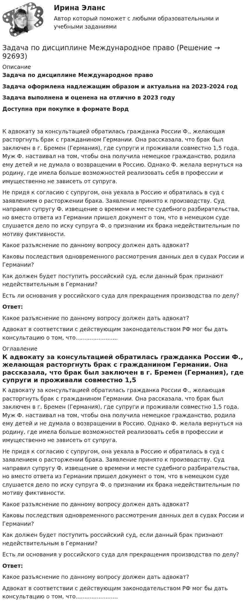      
            Описание
            Задача по дисциплине Международное правоЗадача оформлена надлежащим образом и актуальна на 2023-2024 годЗадача выполнена и оценена на отлично в 2023 годуДоступна при покупке в формате Ворд К адвокату за консультацией обратилась гражданка России Ф., желающая расторгнуть брак с гражданином Германии. Она рассказала, что брак был заключен в г. Бремен (Германия), где супруги и проживали совместно 1,5 года. Муж Ф. настаивал на том, чтобы она получила немецкое гражданство, родила ему детей и не думала о возвращении в Россию. Однако Ф. желала вернуться на родину, где имела больше возможностей реализовать себя в профессии и имущественно не зависеть от супруга.	Не придя к согласию с супругом, она уехала в Россию и обратилась в суд с заявлением о расторжении брака. Заявление принято к производству. Суд направил супругу Ф. извещение о времени и месте судебного разбирательства, но вместо ответа из Германии пришел документ о том, что в немецком суде слушается дело по иску супруга Ф. о признании их брака недействительным по мотиву фиктивности.	Какое разъяснение по данному вопросу должен дать адвокат?	Каковы последствия одновременного рассмотрения данных дел в судах России и Германии?	Как должен будет поступить российский суд, если данный брак признают недействительным в Германии?	Есть ли основания у российского суда для прекращения производства по делу?	Ответ:	Какое разъяснение по данному вопросу должен дать адвокат?Адвокат в соответствии с действующим законодательством РФ мог бы дать консультацию о том, что........................ 
            Оглавление
            	К адвокату за консультацией обратилась гражданка России Ф., желающая расторгнуть брак с гражданином Германии. Она рассказала, что брак был заключен в г. Бремен (Германия), где супруги и проживали совместно 1,5 года. Муж Ф. настаивал на том, чтобы она получила немецкое гражданство, родила ему детей и не думала о возвращении в Россию. Однако Ф. желала вернуться на родину, где имела больше возможностей реализовать себя в профессии и имущественно не зависеть от супруга.	Не придя к согласию с супругом, она уехала в Россию и обратилась в суд с заявлением о расторжении брака. Заявление принято к производству. Суд направил супругу Ф. извещение о времени и месте судебного разбирательства, но вместо ответа из Германии пришел документ о том, что в немецком суде слушается дело по иску супруга Ф. о признании их брака недействительным по мотиву фиктивности.	Какое разъяснение по данному вопросу должен дать адвокат?	Каковы последствия одновременного рассмотрения данных дел в судах России и Германии?	Как должен будет поступить российский суд, если данный брак признают недействительным в Германии?	Есть ли основания у российского суда для прекращения производства по делу?	Ответ:	Какое разъяснение по данному вопросу должен дать адвокат?Адвокат в соответствии с действующим законодательством РФ мог бы дать консультацию о том, что........................  
            
            
            Задача по дискретной математикеЗадача по дисциплине Международное правоЗадача по дисциплине НАЛОГИ И НАЛОГООБЛОЖЕНИЕЗадача по дисциплине НАЛОГИ И НАЛОГООБЛОЖЕНИЕЗадача по дисциплине Правоохранительные органы  с решениемЗадача по дисциплине Правоохранительные органы с решениемЗадача по дисциплине Сравнительное правоведениеЗадача по гражданскому праву (юридические лица)Задача по гражданскому праву (юридические лица)Задача по гражданскому праву (юридические лица)Задача по гражданскому праву (юридические лица)Задача по гражданскому праву (юридические лица)Задача по гражданскому праву (юридические лица)Задача по гражданскому праву (юридические лица)