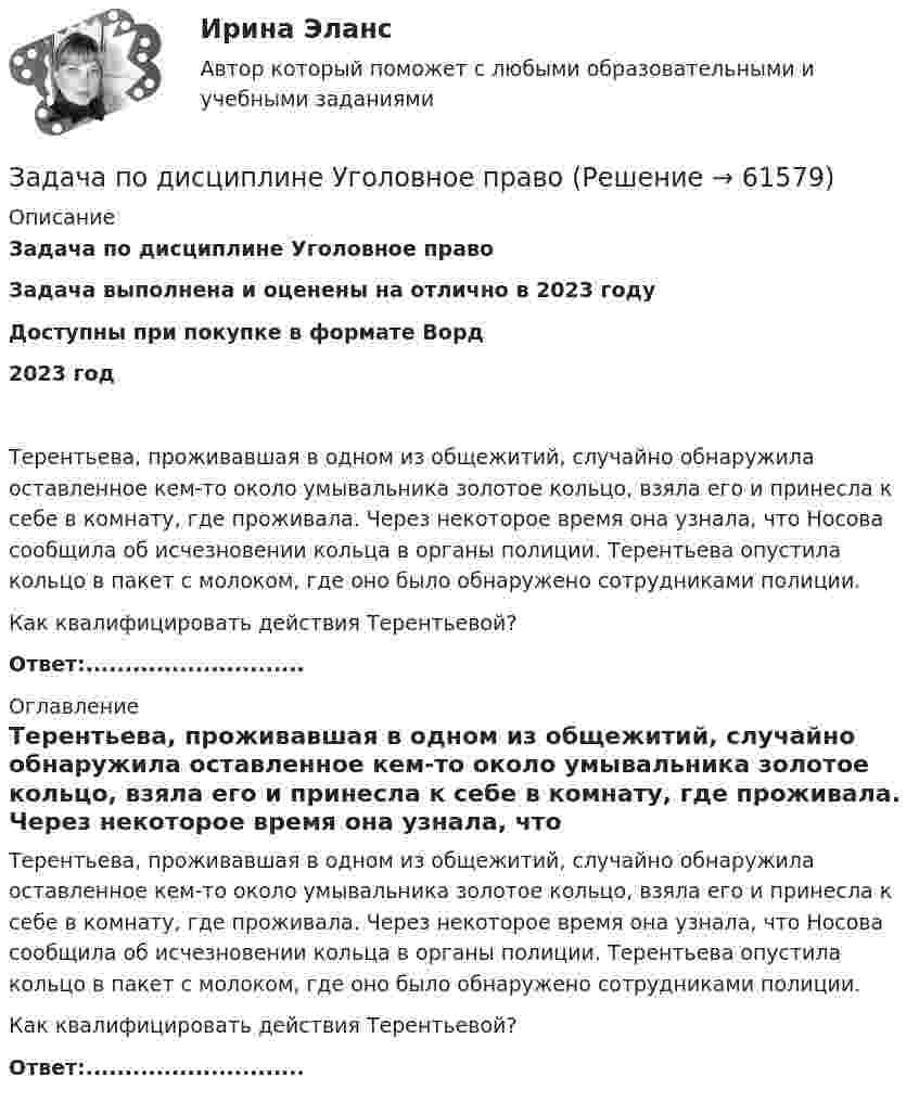      
            Описание
            Задача по дисциплине Уголовное правоЗадача выполнена и оценены на отлично в 2023 годуДоступны при покупке в формате Ворд2023 годТерентьева, проживавшая в одном из общежитий, случайно обнаружила оставленное кем-то около умывальника золотое кольцо, взяла его и принесла к себе в комнату, где проживала. Через некоторое время она узнала, что Носова сообщила об исчезновении кольца в органы полиции. Терентьева опустила кольцо в пакет с молоком, где оно было обнаружено сотрудниками полиции.Как квалифицировать действия Терентьевой?Ответ:............................ 
            Оглавление
            Терентьева, проживавшая в одном из общежитий, случайно обнаружила оставленное кем-то около умывальника золотое кольцо, взяла его и принесла к себе в комнату, где проживала. Через некоторое время она узнала, что Носова сообщила об исчезновении кольца в органы полиции. Терентьева опустила кольцо в пакет с молоком, где оно было обнаружено сотрудниками полиции.Как квалифицировать действия Терентьевой?Ответ:............................  
            
            
            Задача по дисциплине Уголовное правоЗадача по дисциплине Уголовное правоЗадача по дисциплине: Управление проектамиЗадача по дисциплине ФИНАНСОВЫЕ РЫНКИЗадача по доказательствам Задача по жилищному правузадача по земельному правуЗадача по гражданскому процессу РБЗадача по дискретной математикеЗадача по дисциплине Международное правоЗадача по дисциплине НАЛОГИ И НАЛОГООБЛОЖЕНИЕЗадача по дисциплине НАЛОГИ И НАЛОГООБЛОЖЕНИЕЗадача по дисциплине Правоохранительные органы  с решениемЗадача по дисциплине Правоохранительные органы с решением