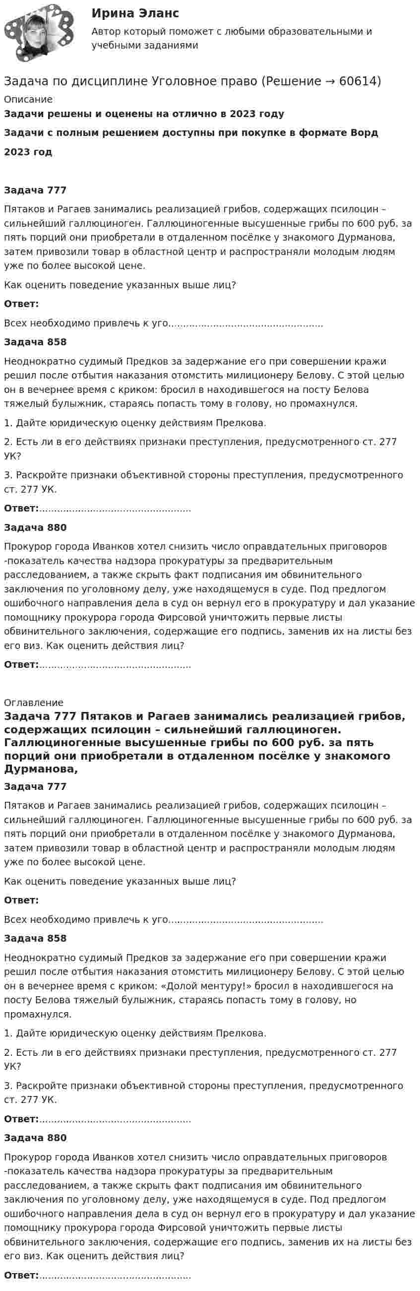      
            Описание
            Задачи решены и оценены на отлично в 2023 годуЗадачи с полным решением доступны при покупке в формате Ворд2023 годЗадача 777Пятаков и Рагаев занимались реализацией грибов, содержащих псилоцин – сильнейший галлюциноген. Галлюциногенные высушенные грибы по 600 руб. за пять порций они приобретали в отдаленном посёлке у знакомого Дурманова, затем привозили товар в областной центр и распространяли молодым людям уже по более высокой цене.Как оценить поведение указанных выше лиц?Ответ:Всех необходимо привлечь к уго.................................................... Задача 858Неоднократно судимый Предков за задержание его при совершении кражи решил после отбытия наказания отомстить милиционеру Белову. С этой целью он в вечернее время с криком:  бросил в находившегося на посту Белова тяжелый булыжник, стараясь попасть тому в голову, но промахнулся.1. Дайте юридическую оценку действиям Прелкова.2. Есть ли в его действиях признаки преступления, предусмотренного ст. 277 УК?3. Раскройте признаки объективной стороны преступления, предусмотренного ст. 277 УК.Ответ:...................................................  Задача 880Прокурор города Иванков хотел снизить число оправдательных приговоров -показатель качества надзора прокуратуры за предварительным расследованием, а также скрыть факт подписания им обвинительного заключения по уголовному делу, уже находящемуся в суде. Под предлогом ошибочного направления дела в суд он вернул его в прокуратуру и дал указание помощнику прокурора города Фирсовой уничтожить первые листы обвинительного заключения, содержащие его подпись, заменив их на листы без его виз. Как оценить действия лиц?Ответ:...................................................   
            Оглавление
             Задача 777	Пятаков и Рагаев занимались реализацией грибов, содержащих псилоцин – сильнейший галлюциноген. Галлюциногенные высушенные грибы по 600 руб. за пять порций они приобретали в отдаленном посёлке у знакомого Дурманова, затем привозили товар в областной центр и распространяли молодым людям уже по более высокой цене.	Как оценить поведение указанных выше лиц? Ответ:	Всех необходимо привлечь к уго....................................................   Задача 858	Неоднократно судимый Предков за задержание его при совершении кражи решил после отбытия наказания отомстить милиционеру Белову. С этой целью он в вечернее время с криком: «Долой ментуру!» бросил в находившегося на посту Белова тяжелый булыжник, стараясь попасть тому в голову, но промахнулся.	1. Дайте юридическую оценку действиям Прелкова.	2. Есть ли в его действиях признаки преступления, предусмотренного ст. 277 УК?	3. Раскройте признаки объективной стороны преступления, предусмотренного ст. 277 УК. Ответ:...................................................   Задача 880	Прокурор города Иванков хотел снизить число оправдательных приговоров -показатель качества надзора прокуратуры за предварительным расследованием, а также скрыть факт подписания им обвинительного заключения по уголовному делу, уже находящемуся в суде. Под предлогом ошибочного направления дела в суд он вернул его в прокуратуру и дал указание помощнику прокурора города Фирсовой уничтожить первые листы обвинительного заключения, содержащие его подпись, заменив их на листы без его виз. Как оценить действия лиц? Ответ:...................................................  
            
            
            Задача по дисциплине Сравнительное правоведениеЗадача по дисциплине Уголовное правоЗадача по дисциплине Уголовное правоЗадача по дисциплине: Управление проектамиЗадача по дисциплине ФИНАНСОВЫЕ РЫНКИЗадача по доказательствам Задача по жилищному правуЗадача по гражданскому праву (юридические лица)Задача по гражданскому процессу РБЗадача по дискретной математикеЗадача по дисциплине Международное правоЗадача по дисциплине НАЛОГИ И НАЛОГООБЛОЖЕНИЕЗадача по дисциплине НАЛОГИ И НАЛОГООБЛОЖЕНИЕЗадача по дисциплине Правоохранительные органы  с решением