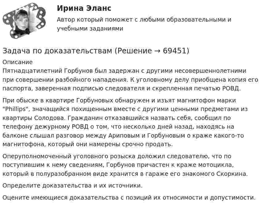     
            Описание
            	Пятнадцатилетний Горбунов был задержан с другими несовершеннолетними при совершении разбойного нападения. К уголовному делу приобщена копия его паспорта, заверенная подписью следователя и скрепленная печатью РОВД.	При обыске в квартире Горбуновых обнаружен и изъят магнитофон марки Phillips, значащийся похищенным вместе с другими ценными предметами из квартиры Солодова. Гражданин отказавшийся назвать себя, сообщил по телефону дежурному РОВД о том, что несколько дней назад, находясь на балконе слышал разговор между Ариповым и Горбуновым о краже какого-то магнитофона, который они намерены срочно продать.	Оперуполномоченный уголовного розыска доложил следователю, что по поступившим к нему сведениям, Горбунов причастен к краже мотоцикла, который в полуразобранном виде хранится в гараже его знакомого Скоркина.	Определите доказательства и их источники.	Оцените имеющиеся доказательства с позиций их относимости и допустимости.   
            
            
            Задача по дисциплине ФИНАНСОВЫЕ РЫНКИЗадача по доказательствам Задача по жилищному правузадача по земельному правуЗадача по земельному правуЗадача по Земельному праву ЗАДАЧА ПО ЗЕМЕЛЬНОМУ ПРАВУЗадача по дисциплине НАЛОГИ И НАЛОГООБЛОЖЕНИЕЗадача по дисциплине НАЛОГИ И НАЛОГООБЛОЖЕНИЕЗадача по дисциплине Правоохранительные органы  с решениемЗадача по дисциплине Правоохранительные органы с решениемЗадача по дисциплине Сравнительное правоведениеЗадача по дисциплине Уголовное правоЗадача по дисциплине Уголовное право