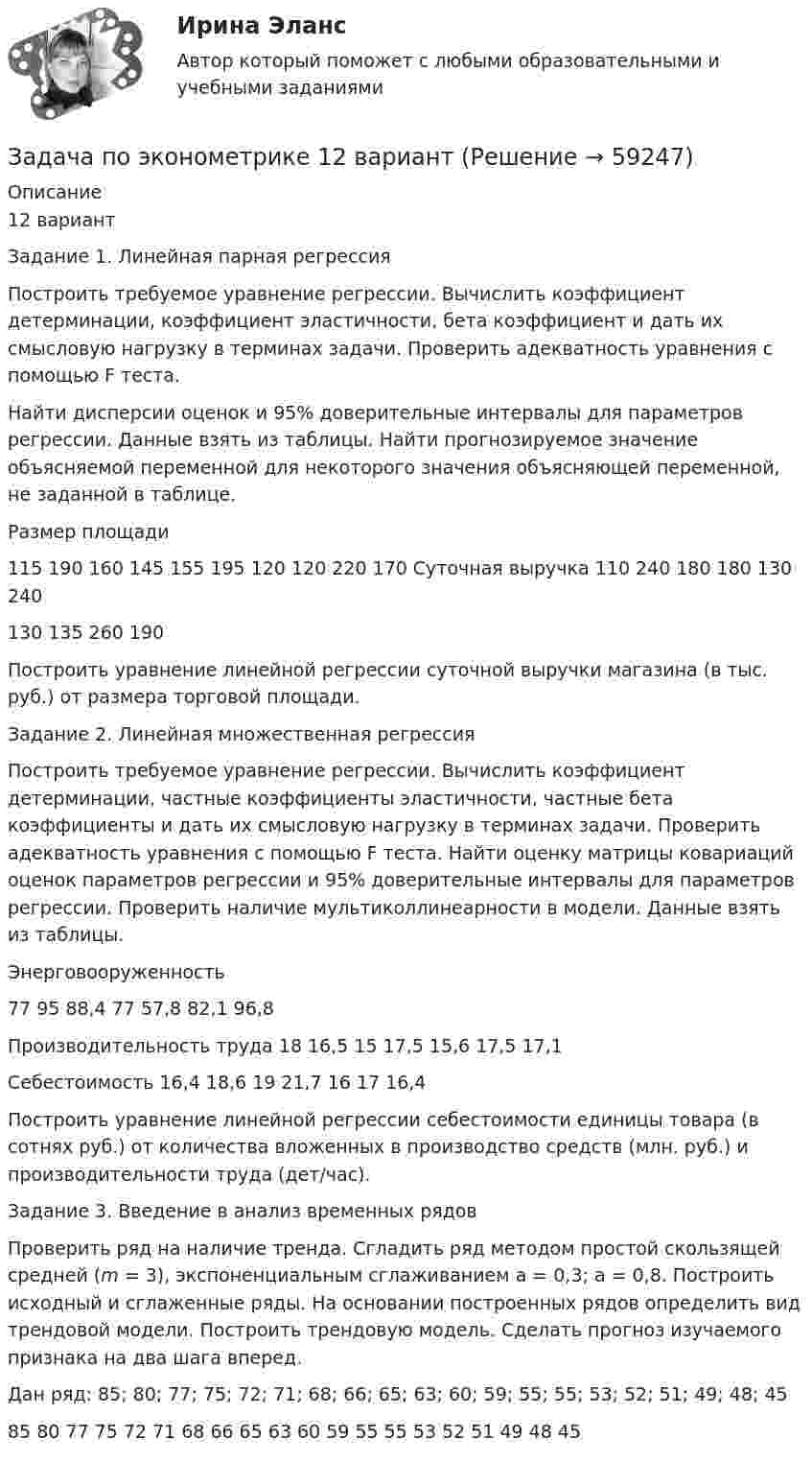     
            Описание
            12 вариант	Задание 1. Линейная парная регрессия	Построить требуемое уравнение регрессии. Вычислить коэффициент детерминации, коэффициент эластичности, бета коэффициент и дать их смысловую нагрузку в терминах задачи. Проверить адекватность уравнения с помощью F теста.	Найти дисперсии оценок и 95% доверительные интервалы для параметров регрессии. Данные взять из таблицы. Найти прогнозируемое значение объясняемой переменной для некоторого значения объясняющей переменной, не заданной в таблице.  Размер площади 115 190 160 145 155 195 120 120 220 170   Суточная выручка 110 240 180 180 130 240 130 135 260 190	Построить уравнение линейной регрессии суточной выручки магазина (в тыс. руб.) от размера торговой площади.	Задание 2. Линейная множественная регрессия	Построить требуемое уравнение регрессии. Вычислить коэффициент детерминации, частные коэффициенты эластичности, частные бета коэффициенты и дать их смысловую нагрузку в терминах задачи. Проверить адекватность уравнения с помощью F теста. Найти оценку матрицы ковариаций оценок параметров регрессии и 95% доверительные интервалы для параметров регрессии. Проверить наличие мультиколлинеарности в модели. Данные взять из таблицы.  Энерговооруженность 77 95 88,4 77 57,8 82,1 96,8   Производительность труда 18 16,5 15 17,5 15,6 17,5 17,1   Себестоимость 16,4 18,6 19 21,7 16 17 16,4  	Построить уравнение линейной регрессии себестоимости единицы товара (в сотнях руб.) от количества вложенных в производство средств (млн. руб.) и производительности труда (дет/час).	Задание 3. Введение в анализ временных рядов	Проверить ряд на наличие тренда. Сгладить ряд методом простой скользящей средней (m = 3), экспоненциальным сглаживанием a = 0,3; a = 0,8. Построить исходный и сглаженные ряды. На основании построенных рядов определить вид трендовой модели. Построить трендовую модель. Сделать прогноз изучаемого признака на два шага вперед.	Дан ряд: 85; 80; 77; 75; 72; 71; 68; 66; 65; 63; 60; 59; 55; 55; 53; 52; 51; 49; 48; 45	85     80        77        75        72        71        68        66        65        63        60        59              55        55        53        52        51        49        48        45   
            
            
            Задача по эконометрикеЗадача по эконометрике 12 вариантЗадача по экономикеЗадача по экономикеЗадача по экономикеЗадача по экономикеЗадача по экономике Задача по финансовому менеджменту: купонная ставка облигацииЗадача по финансовому менеджменту: построение WACCЗадача по финансовому менеджменту: построение финансовой моделиЗадача по финансовому планированию и бюджетиованиеЗадача по финансовому риск-менеджментуЗадача по фин.отч.Задача по химии
