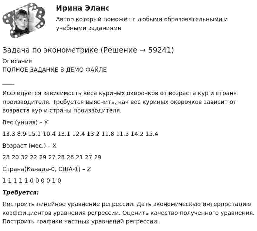     
            Описание
            	ПОЛНОЕ ЗАДАНИЕ В ДЕМО ФАЙЛЕ____Исследуется зависимость веса куриных окорочков от возраста кур и страны производителя. Требуется выяснить, как вес куриных окорочков зависит от возраста кур и страны производителя.  Вес (унция) – У 13.3 8.9 15.1 10.4 13.1 12.4 13.2 11.8 11.5 14.2 15.4   Возраст (мес.) – Х 28 20 32 22 29 27 28 26 21 27 29   Страна(Канада-0, США-1) – Z 1 1 1 1 1 0 0 0 0 1 0    Требуется:	Построить линейное уравнение регрессии. Дать экономическую интерпретацию коэффициентов уравнения регрессии. Оценить качество полученного уравнения. Построить графики частных уравнений регрессии.   
            
            
            ЗАДАЧА по ХИМИИЗадача по эконометрикеЗадача по эконометрике 12 вариантЗадача по экономикеЗадача по экономикеЗадача по экономикеЗадача по экономикеЗадача по финансовой отч.Задача по финансовому менеджменту: купонная ставка облигацииЗадача по финансовому менеджменту: построение WACCЗадача по финансовому менеджменту: построение финансовой моделиЗадача по финансовому планированию и бюджетиованиеЗадача по финансовому риск-менеджментуЗадача по фин.отч.