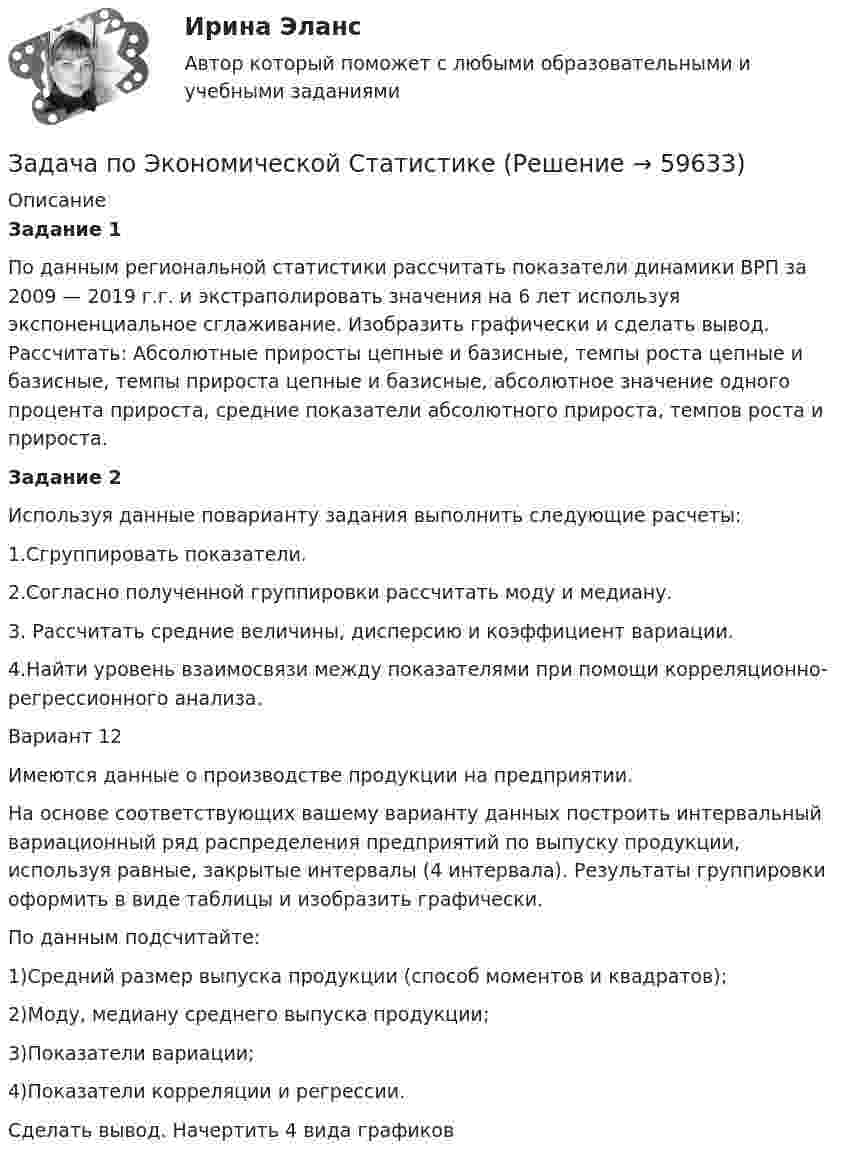      
            Описание
            Задание 1По данным региональной статистики рассчитать показатели динамики ВРП за 2009 — 2019 г.г. и экстраполировать значения на 6 лет используя экспоненциальное сглаживание. Изобразить графически и сделать вывод. Рассчитать: Абсолютные приросты цепные и базисные, темпы роста цепные и базисные, темпы прироста цепные и базисные, абсолютное значение одного процента прироста, средние показатели абсолютного прироста, темпов роста и прироста.Задание 2Используя данные поварианту задания выполнить следующие расчеты:1.Сгруппировать показатели.2.Согласно полученной группировки рассчитать моду и медиану.3. Рассчитать средние величины, дисперсию и коэффициент вариации.4.Найти уровень взаимосвязи между показателями при помощи корреляционно-регрессионного анализа.Вариант 12Имеются данные о производстве продукции на предприятии.На основе соответствующих вашему варианту данных построить интервальный вариационный ряд распределения предприятий по выпуску продукции, используя равные, закрытые интервалы (4 интервала). Результаты группировки оформить в виде таблицы и изобразить графически.По данным подсчитайте:1)Средний размер выпуска продукции (способ моментов и квадратов);2)Моду, медиану среднего выпуска продукции;3)Показатели вариации;4)Показатели корреляции и регрессии.Сделать вывод. Начертить 4 вида графиков   
            
            
            Задача по Экономической СтатистикеЗадача по Экономической СтатистикеЗадача по Экономической Статистике - вариант 35Задача по экономической теории из комплексной работыЗадача по экономмике. Определить расход пара на отопление здания заготовительного цеха. Объем здания – 8700м3. Норма расхода пара –0,5 ккал\час на 1 м3 объема зданиязадача по электротехникеЗадача по электротехникеЗадача по экономике предприятияЗадача по экономике предприятияЗадача по экономике предприятияЗадача по экономике предприятияЗадача по экономике предприятияЗадача по экономике предприятияЗадача по экономике. Проанализировать выполнение плана издержек обращения по магазину за квартал и сделать выводы.  В процессе определить:  Фактический уровень издержек обращения 