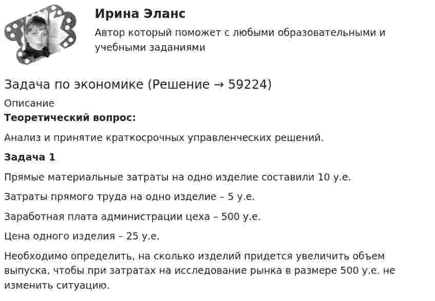      
            Описание
            Теоретический вопрос:Анализ и принятие краткосрочных управленческих решений.Задача 1Прямые материальные затраты на одно изделие составили 10 у.е.Затраты прямого труда на одно изделие – 5 у.е.Заработная плата администрации цеха – 500 у.е.Цена одного изделия – 25 у.е.Необходимо определить, на сколько изделий придется увеличить объем выпуска, чтобы при затратах на исследование рынка в размере 500 у.е. не изменить ситуацию.   
            
            
            Задача по экономикеЗадача по экономикеЗадача по экономике Задача по экономике. В инструментальном цехе Волжского Автомобильного Завода за месяц была разработана новая модель сварочного аппарата СА-71. Из 25 работников инструментального цеха в разработке было задействовано 20% работников, Задача по экономике. Дайте оценку выполнения прогноза прибыли. Рассчитайте влияние факторов на прибыльЗадача по экономике. Определить норму износа и годовой расход гладких специальных скоб. Величина допустимого износа измерителя - 5 мк; количество промеров на 1 мк износа - 250; коЗадача по экономике. Остатки оборотных средств на начало года составили 530 тыс.руб., на начало каждого месяца года – 550, 600, 580, 540, 570, 590, 615, 605, 610, 612, на начало следующего года – 624 тыс.руб. Задача по финансовому риск-менеджментуЗадача по фин.отч.Задача по химииЗАДАЧА по ХИМИИЗадача по эконометрикеЗадача по эконометрике 12 вариантЗадача по экономике