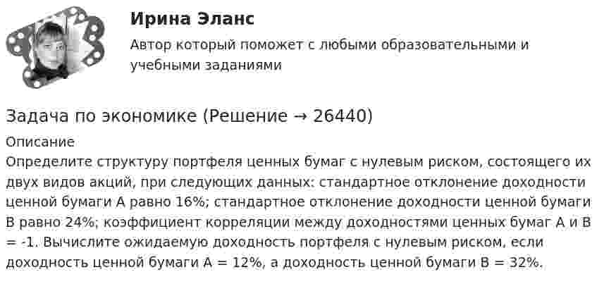      
          Описание
          Определите структуру портфеля ценных бумаг с нулевым риском, состоящего их двух видов акций, при следующих данных: стандартное отклонение доходности ценной бумаги А равно 16%; стандартное отклонение доходности ценной бумаги В равно 24%; коэффициент корреляции между доходностями ценных бумаг А и В = -1. Вычислите ожидаемую доходность портфеля с нулевым риском, если доходность ценной бумаги А = 12%, а доходность ценной бумаги В = 32%.  
            
            
            Задача по экономикеЗадача по экономикеЗадача по экономикеЗадача по экономикеЗадача по экономике Задача по экономике. В инструментальном цехе Волжского Автомобильного Завода за месяц была разработана новая модель сварочного аппарата СА-71. Из 25 работников инструментального цеха в разработке было задействовано 20% работников, Задача по экономике. Дайте оценку выполнения прогноза прибыли. Рассчитайте влияние факторов на прибыльЗадача по финансовому менеджменту: построение финансовой моделиЗадача по финансовому планированию и бюджетиованиеЗадача по финансовому риск-менеджментуЗадача по фин.отч.Задача по химииЗАДАЧА по ХИМИИЗадача по эконометрике