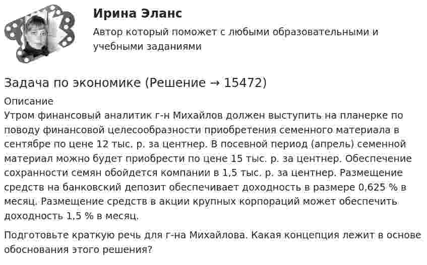      
          Описание
          	Утром финансовый аналитик г-н Михайлов должен выступить на планерке по поводу финансовой целесообразности приобретения семенного материала в сентябре по цене 12 тыс. р. за центнер. В посевной период (апрель) семенной материал можно будет приобрести по цене 15 тыс. р. за центнер. Обеспечение сохранности семян обойдется компании в 1,5 тыс. р. за центнер. Размещение средств на банковский депозит обеспечивает доходность в размере 0,625 % в месяц. Размещение средств в акции крупных корпораций может обеспечить доходность 1,5 % в месяц. 	Подготовьте краткую речь для г-на Михайлова. Какая концепция лежит в основе обоснования этого решения?  
            
            
            Задача по экономикеЗадача по экономикеЗадача по экономикеЗадача по экономике Задача по экономике. В инструментальном цехе Волжского Автомобильного Завода за месяц была разработана новая модель сварочного аппарата СА-71. Из 25 работников инструментального цеха в разработке было задействовано 20% работников, Задача по экономике. Дайте оценку выполнения прогноза прибыли. Рассчитайте влияние факторов на прибыльЗадача по экономике. Определить норму износа и годовой расход гладких специальных скоб. Величина допустимого износа измерителя - 5 мк; количество промеров на 1 мк износа - 250; коЗадача по финансовому планированию и бюджетиованиеЗадача по финансовому риск-менеджментуЗадача по фин.отч.Задача по химииЗАДАЧА по ХИМИИЗадача по эконометрикеЗадача по эконометрике 12 вариант