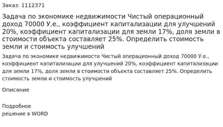 Задача по экономике недвижимости	Чистый операционный доход 70000 У.е., коэффициент капитализации для улучшений 20%, коэффициент капитализации для земли 17%, доля земли в стоимости объекта составляет 25%. Определить стоимость земли и стоимость улучшений 