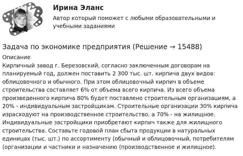     
          Описание
          Кирпичный завод г. Березовский, согласно заключенным договорам на планируемый год, должен поставить 2 300 тыс. шт. кирпича двух видов: облицовочного и обычного. При этом облицовочный кирпич в объеме строительства составляет 6% от объема всего кирпича. Из всего объема произведенного кирпича 80% будет поставлено строительным организациям, а 20% - индивидуальным застройщикам. Строительные организации 30% кирпича израсходуют на производственное строительство, а 70% - на жилищное. Индивидуальные застройщики приобретают кирпич также для жилищного строительства. Составьте годовой план сбыта продукции в натуральных единицах (тыс. шт.) по ассортименту (обычный и облицовочный, потребителям (организации и частники и назначению (производственное и жилищное).  
            
            
            Задача по экономике предприятияЗадача по экономике предприятияЗадача по экономике предприятияЗадача по экономике предприятияЗадача по экономике предприятияЗадача по экономике предприятияЗадача по экономике предприятияЗадача по экономике. Дайте оценку выполнения прогноза прибыли. Рассчитайте влияние факторов на прибыльЗадача по экономике. Определить норму износа и годовой расход гладких специальных скоб. Величина допустимого износа измерителя - 5 мк; количество промеров на 1 мк износа - 250; коЗадача по экономике. Остатки оборотных средств на начало года составили 530 тыс.руб., на начало каждого месяца года – 550, 600, 580, 540, 570, 590, 615, 605, 610, 612, на начало следующего года – 624 тыс.руб. Задача по экономике. Предприятию для его производственной деятельности ежеквартально требуется закупать 1000 редукторов. Их цена − 1500 руб. Размещение заказа на редукторы обходится предприятию в 1200 рублейЗадача по экономике предприятияЗадача по экономике предприятияЗадача по экономике предприятия