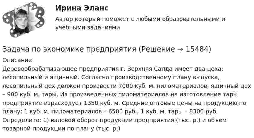      
          Описание
          Деревообрабатывающее предприятия г. Верхняя Салда имеет два цеха: лесопильный и ящичный. Согласно производственному плану выпуска, лесопильный цех должен произвести 7000 куб. м. пиломатериалов, ящичный цех – 900 куб. м. тары. Из произведенных пиломатериалов на изготовление тары предприятие израсходует 1350 куб. м. Средние оптовые цены на продукцию по плану: 1 куб. м. пиломатериалов – 6500 руб., 1 куб. м. тары – 8300 руб. Определите: 1) валовой оборот продукции предприятия (тыс. р.) и объем товарной продукции по плану (тыс. р.)  
            
            
            Задача по экономике предприятияЗадача по экономике предприятияЗадача по экономике предприятияЗадача по экономике предприятияЗадача по экономике предприятияЗадача по экономике предприятияЗадача по экономике. Проанализировать выполнение плана издержек обращения по магазину за квартал и сделать выводы.  В процессе определить:  Фактический уровень издержек обращения Задача по экономике предприятияЗадача по экономике предприятияЗадача по экономике предприятияЗадача по экономике предприятияЗадача по экономике предприятияЗадача по экономике предприятияЗадача по экономике предприятия