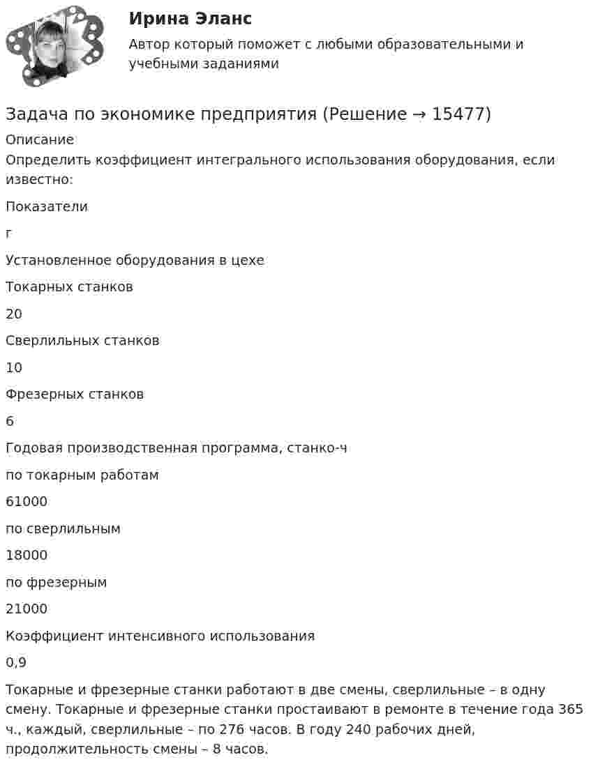      
          Описание
          Определить коэффициент интегрального использования оборудования, если известно:  Показатели г   Установленное оборудования в цехе    Токарных станков 20   Сверлильных станков 10   Фрезерных станков 6   Годовая производственная программа, станко-ч    по токарным работам 61000   по сверлильным 18000   по фрезерным 21000   Коэффициент интенсивного использования 0,9  Токарные и фрезерные станки работают в две смены, сверлильные – в одну смену. Токарные и фрезерные станки простаивают в ремонте в течение года 365 ч., каждый, сверлильные – по 276 часов. В году 240 рабочих дней, продолжительность смены – 8 часов.  
            
            
            Задача по экономике предприятияЗадача по экономике предприятияЗадача по экономике предприятияЗадача по экономике предприятияЗадача по экономике предприятияЗадача по экономике предприятияЗадача по экономике предприятияЗадача по экономике Задача по экономике. В инструментальном цехе Волжского Автомобильного Завода за месяц была разработана новая модель сварочного аппарата СА-71. Из 25 работников инструментального цеха в разработке было задействовано 20% работников, Задача по экономике. Дайте оценку выполнения прогноза прибыли. Рассчитайте влияние факторов на прибыльЗадача по экономике. Определить норму износа и годовой расход гладких специальных скоб. Величина допустимого износа измерителя - 5 мк; количество промеров на 1 мк износа - 250; коЗадача по экономике. Остатки оборотных средств на начало года составили 530 тыс.руб., на начало каждого месяца года – 550, 600, 580, 540, 570, 590, 615, 605, 610, 612, на начало следующего года – 624 тыс.руб. Задача по экономике. Предприятию для его производственной деятельности ежеквартально требуется закупать 1000 редукторов. Их цена − 1500 руб. Размещение заказа на редукторы обходится предприятию в 1200 рублейЗадача по экономике предприятия