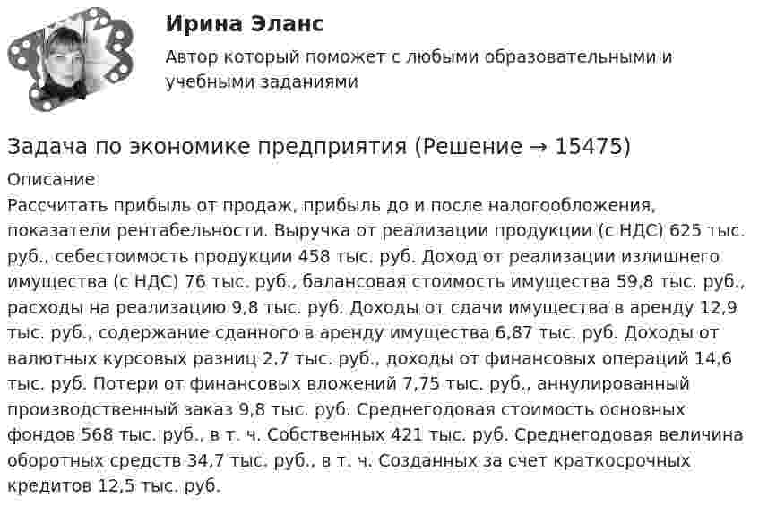      
          Описание
          Рассчитать прибыль от продаж, прибыль до и после налогообложения, показатели рентабельности. Выручка от реализации продукции (с НДС) 625 тыс. руб., себестоимость продукции 458 тыс. руб. Доход от реализации излишнего имущества (с НДС) 76 тыс. руб., балансовая стоимость имущества 59,8 тыс. руб., расходы на реализацию 9,8 тыс. руб. Доходы от сдачи имущества в аренду 12,9 тыс. руб., содержание сданного в аренду имущества 6,87 тыс. руб. Доходы от валютных курсовых разниц 2,7 тыс. руб., доходы от финансовых операций 14,6 тыс. руб. Потери от финансовых вложений 7,75 тыс. руб., аннулированный производственный заказ 9,8 тыс. руб. Среднегодовая стоимость основных фондов 568 тыс. руб., в т. ч. Собственных 421 тыс. руб. Среднегодовая величина оборотных средств 34,7 тыс. руб., в т. ч. Созданных за счет краткосрочных кредитов 12,5 тыс. руб.  
            
            
            Задача по экономике предприятияЗадача по экономике предприятияЗадача по экономике предприятияЗадача по экономике предприятияЗадача по экономике предприятияЗадача по экономике предприятияЗадача по экономике предприятияЗадача по экономике. Предприятию для его производственной деятельности ежеквартально требуется закупать 1000 редукторов. Их цена − 1500 руб. Размещение заказа на редукторы обходится предприятию в 1200 рублейЗадача по экономике предприятияЗадача по экономике предприятияЗадача по экономике предприятияЗадача по экономике предприятияЗадача по экономике предприятияЗадача по экономике предприятия