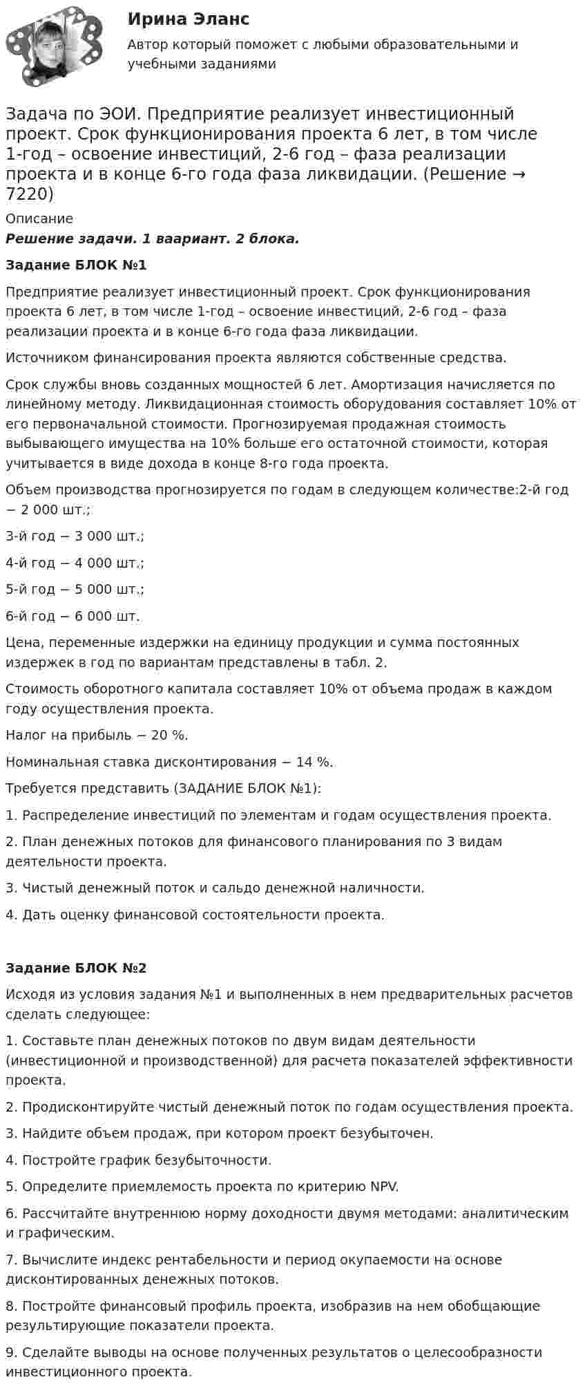     
          Описание
          Решение задачи. 1 ваариант. 2 блока. Задание БЛОК №1	Предприятие реализует инвестиционный проект. Срок функционирования проекта 6 лет, в том числе 1-год – освоение инвестиций, 2-6 год – фаза реализации проекта и в конце 6-го года фаза ликвидации.		Источником финансирования проекта являются собственные средства.	Срок службы вновь созданных мощностей 6 лет. Амортизация начисляется по линейному методу. Ликвидационная стоимость оборудования составляет 10% от его первоначальной стоимости. Прогнозируемая продажная стоимость выбывающего имущества на 10% больше его остаточной стоимости, которая учитывается в виде дохода в конце 8-го года проекта.	Объем производства прогнозируется по годам в следующем количестве:2-й год − 2 000 шт.;	3-й год − 3 000 шт.;	4-й год − 4 000 шт.;	5-й год − 5 000 шт.;	6-й год − 6 000 шт.	Цена, переменные издержки на единицу продукции и сумма постоянных издержек в год по вариантам представлены в табл. 2.	Стоимость оборотного капитала составляет 10% от объема продаж в каждом году осуществления проекта.	Налог на прибыль − 20 %.	Номинальная ставка дисконтирования − 14 %.	Требуется представить (ЗАДАНИЕ БЛОК №1):	1. Распределение инвестиций по элементам и годам осуществления проекта.	2. План денежных потоков для финансового планирования по 3 видам деятельности проекта.	3. Чистый денежный поток и сальдо денежной наличности.	4. Дать оценку финансовой состоятельности проекта. Задание БЛОК №2	Исходя из условия задания №1 и выполненных в нем предварительных расчетов сделать следующее:	1. Составьте план денежных потоков по двум видам деятельности (инвестиционной и производственной) для расчета показателей эффективности проекта.	2. Продисконтируйте чистый денежный поток по годам осуществления проекта.	3. Найдите объем продаж, при котором проект безубыточен.	4. Постройте график безубыточности.	5. Определите приемлемость проекта по критерию NPV.	6. Рассчитайте внутреннюю норму доходности двумя методами: аналитическим и графическим.	7. Вычислите индекс рентабельности и период окупаемости на основе дисконтированных денежных потоков.	8. Постройте финансовый профиль проекта, изобразив на нем обобщающие результирующие показатели проекта.	9. Сделайте выводы на основе полученных результатов о целесообразности инвестиционного проекта.   
            
            
            Задача по электротехникеЗадача по ЭОИ. Предприятие реализует инвестиционный проект. Срок функционирования проекта 6 лет, в том числе 1-год – освоение инвестиций, 2-6 год – фаза реализации проекта и в конце 6-го года фаза ликвидации.Задача по юриспруденцииЗадача по юриспруденцииЗадача по юриспруденцииЗадача по юриспруденцииЗадача по юриспруденцииЗадача по экономике. Проанализировать выполнение плана издержек обращения по магазину за квартал и сделать выводы.  В процессе определить:  Фактический уровень издержек обращения Задача по экономике. Рассчитать такт поточной сборки узла прибора, скорость движения конвейера и количество рабочих мест при следующих исходных данныхЗадача по Экономической СтатистикеЗадача по Экономической СтатистикеЗадача по Экономической Статистике - вариант 35Задача по экономической теории из комплексной работыЗадача по экономмике. Определить расход пара на отопление здания заготовительного цеха. Объем здания – 8700м3. Норма расхода пара –0,5 ккал\час на 1 м3 объема здания