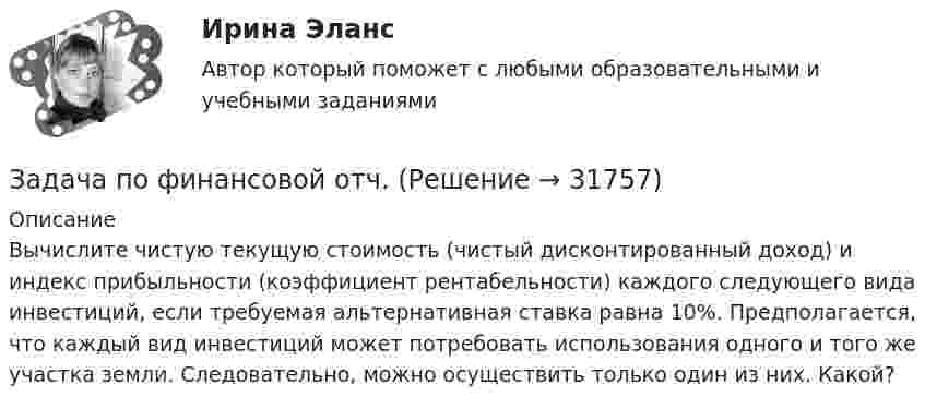     
          Описание
          	Вычислите чистую текущую стоимость (чистый дисконтированный доход) и индекс прибыльности (коэффициент рентабельности) каждого следующего вида инвестиций, если требуемая альтернативная ставка равна 10%. Предполагается, что каждый вид инвестиций может потребовать использования одного и того же участка земли. Следовательно, можно осуществить только один из них. Какой?   
            
            
            Задача по финансовой математикеЗадача по финансовой отч.Задача по финансовому менеджменту: купонная ставка облигацииЗадача по финансовому менеджменту: построение WACCЗадача по финансовому менеджменту: построение финансовой моделиЗадача по финансовому планированию и бюджетиованиеЗадача по финансовому риск-менеджментуЗадача по учету в банкахЗадача по физикеЗадача по физикеЗадача по физикеЗадача по финансам предприятияЗадача по финансам предприятияЗадача по финансовой математике