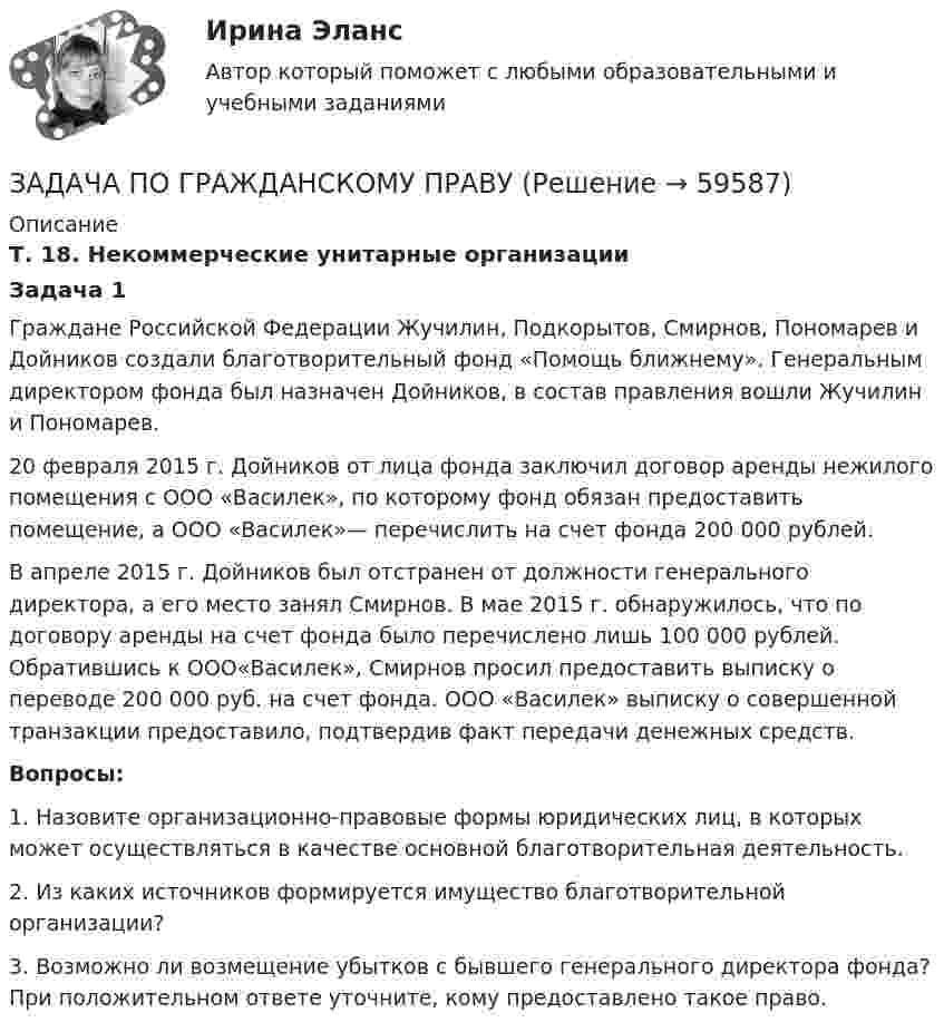      
            Описание
            Т. 18. Некоммерческие унитарные организацииЗадача 1	Граждане Российской Федерации Жучилин, Подкорытов, Смирнов, Пономарев и Дойников создали благотворительный фонд «Помощь ближнему». Генеральным директором фонда был назначен Дойников, в состав правления вошли Жучилин и Пономарев. 	20 февраля 2015 г. Дойников от лица фонда заключил договор аренды нежилого помещения с ООО «Василек», по которому фонд обязан предоставить помещение, а ООО «Василек»— перечислить на счет фонда 200 000 рублей. 	В апреле 2015 г. Дойников был отстранен от должности генерального директора, а его место занял Смирнов. В мае 2015 г. обнаружилось, что по договору аренды на счет фонда было перечислено лишь 100 000 рублей. Обратившись к ООО«Василек», Смирнов просил предоставить выписку о переводе 200 000 руб. на счет фонда. ООО «Василек» выписку о совершенной транзакции предоставило, подтвердив факт передачи денежных средств.  Вопросы:	1.             Назовите организационно-правовые формы юридических лиц, в которых может осуществляться в качестве основной благотворительная деятельность.	2.             Из каких источников формируется имущество благотворительной организации?	3.             Возможно ли возмещение убытков с бывшего генерального директора фонда? При положительном ответе уточните, кому предоставлено такое право.    
            
            
            ЗАДАЧА ПО ГРАЖДАНСКОМУ ПРАВУЗАДАЧА ПО ГРАЖДАНСКОМУ ПРАВУЗАДАЧА ПО ГРАЖДАНСКОМУ ПРАВУЗАДАЧА ПО ГРАЖДАНСКОМУ ПРАВУЗАДАЧА ПО ГРАЖДАНСКОМУ ПРАВУЗАДАЧА ПО ГРАЖДАНСКОМУ ПРАВУЗАДАЧА ПО ГРАЖДАНСКОМУ ПРАВУЗадача по гражданскому правуЗадача по гражданскому правуЗадача по гражданскому правуЗадача по гражданскому правуЗадача по гражданскому правуЗадача по гражданскому праву ЗАДАЧА ПО ГРАЖДАНСКОМУ ПРАВУ