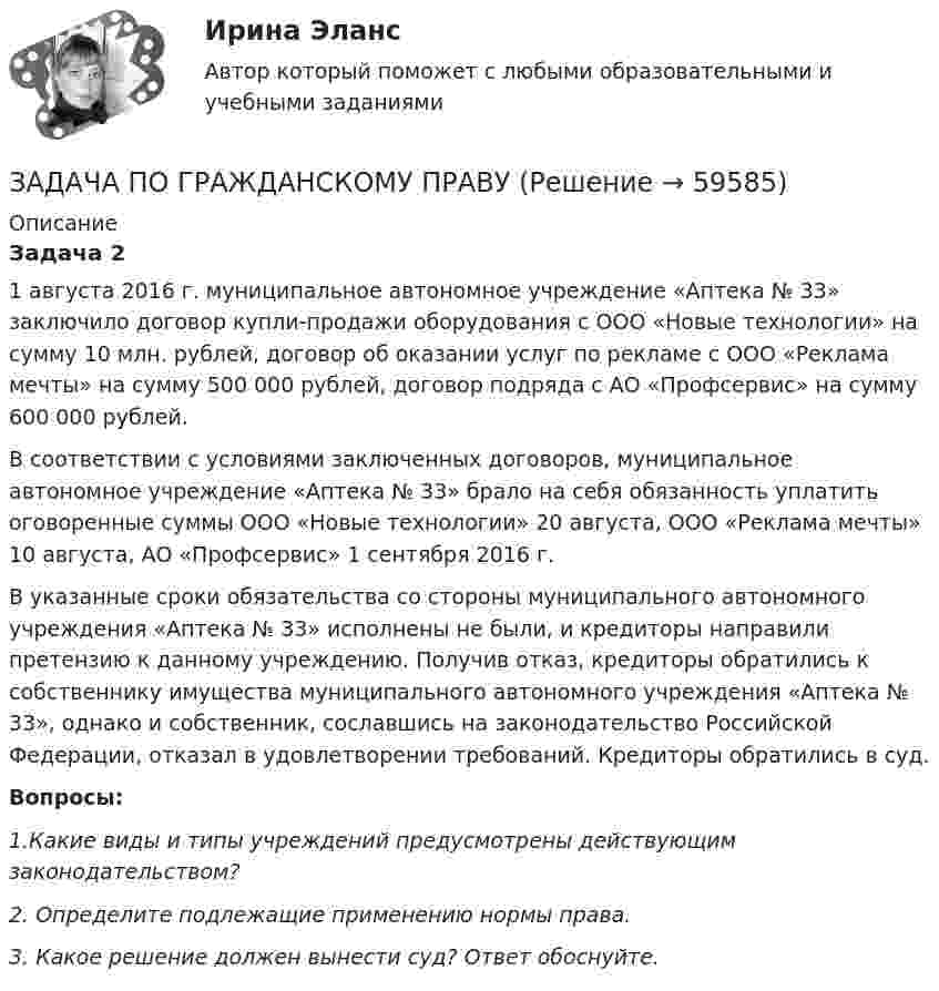      
            Описание
            Задача 2	1 августа 2016 г. муниципальное автономное учреждение «Аптека № 33» заключило договор купли-продажи оборудования с ООО «Новые технологии» на сумму 10 млн. рублей, договор об оказании услуг по рекламе с ООО «Реклама мечты» на сумму 500 000 рублей, договор подряда с АО «Профсервис» на сумму 600 000 рублей. 	В соответствии с условиями заключенных договоров, муниципальное автономное учреждение «Аптека № 33» брало на себя обязанность уплатить оговоренные суммы ООО «Новые технологии» 20 августа, ООО «Реклама мечты» 10 августа, АО «Профсервис» 1 сентября 2016 г. 	В указанные сроки обязательства со стороны муниципального автономного учреждения «Аптека № 33» исполнены не были, и кредиторы направили претензию к данному учреждению. Получив отказ, кредиторы обратились к собственнику имущества муниципального автономного учреждения «Аптека № 33», однако и собственник, сославшись на законодательство Российской Федерации, отказал в удовлетворении требований. Кредиторы обратились в суд. Вопросы:	1.Какие виды и типы учреждений предусмотрены действующим законодательством?	2. Определите подлежащие применению нормы права.	3. Какое решение должен вынести суд? Ответ обоснуйте.    
            
            
            ЗАДАЧА ПО ГРАЖДАНСКОМУ ПРАВУЗАДАЧА ПО ГРАЖДАНСКОМУ ПРАВУЗАДАЧА ПО ГРАЖДАНСКОМУ ПРАВУЗАДАЧА ПО ГРАЖДАНСКОМУ ПРАВУЗАДАЧА ПО ГРАЖДАНСКОМУ ПРАВУЗадача по гражданскому праву, в которой нужно составить мотивированное решение суда по делуЗадача по гражданскому праву о поручительствеЗадача по гражданскому правуЗадача по гражданскому праву ЗАДАЧА ПО ГРАЖДАНСКОМУ ПРАВУЗАДАЧА ПО ГРАЖДАНСКОМУ ПРАВУЗАДАЧА ПО ГРАЖДАНСКОМУ ПРАВУЗАДАЧА ПО ГРАЖДАНСКОМУ ПРАВУЗАДАЧА ПО ГРАЖДАНСКОМУ ПРАВУ