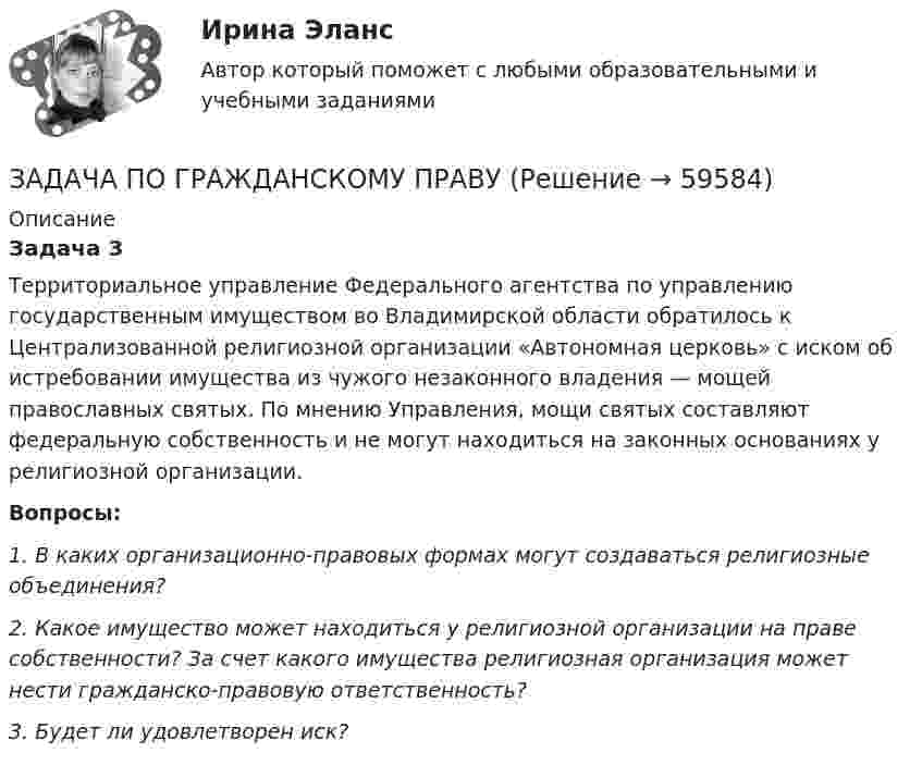      
            Описание
            Задача 3	Территориальное управление Федерального агентства по управлению государственным имуществом во Владимирской области обратилось к Централизованной религиозной организации «Автономная церковь» с иском об истребовании имущества из чужого незаконного владения — мощей православных святых. По мнению Управления, мощи святых составляют федеральную собственность и не могут находиться на законных основаниях у религиозной организации. Вопросы:	1.             В каких организационно-правовых формах могут создаваться религиозные объединения?	2.             Какое имущество может находиться у религиозной организации на праве собственности? За счет какого имущества религиозная организация может нести гражданско-правовую ответственность?	3.             Будет ли удовлетворен иск?     
            
            
            ЗАДАЧА ПО ГРАЖДАНСКОМУ ПРАВУЗАДАЧА ПО ГРАЖДАНСКОМУ ПРАВУЗАДАЧА ПО ГРАЖДАНСКОМУ ПРАВУЗАДАЧА ПО ГРАЖДАНСКОМУ ПРАВУЗадача по гражданскому праву, в которой нужно составить мотивированное решение суда по делуЗадача по гражданскому праву о поручительствеЗадача по гражданскому праву (юридические лица)Задача по гражданскому праву ЗАДАЧА ПО ГРАЖДАНСКОМУ ПРАВУЗАДАЧА ПО ГРАЖДАНСКОМУ ПРАВУЗАДАЧА ПО ГРАЖДАНСКОМУ ПРАВУЗАДАЧА ПО ГРАЖДАНСКОМУ ПРАВУЗАДАЧА ПО ГРАЖДАНСКОМУ ПРАВУЗАДАЧА ПО ГРАЖДАНСКОМУ ПРАВУ