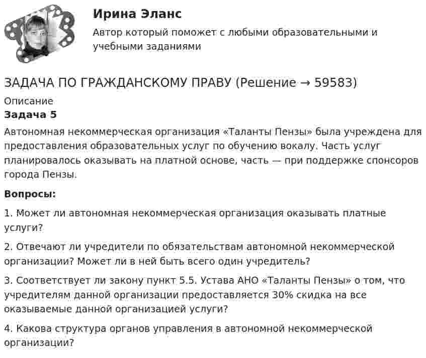      
            Описание
            Задача 5	Автономная некоммерческая организация «Таланты Пензы» была учреждена для предоставления образовательных услуг по обучению вокалу. Часть услуг планировалось оказывать на платной основе, часть — при поддержке спонсоров города Пензы.  Вопросы:	1. Может ли автономная некоммерческая организация оказывать платные услуги?	2. Отвечают ли учредители по обязательствам автономной некоммерческой организации? Может ли в ней быть всего один учредитель?	3. Соответствует ли закону пункт 5.5. Устава АНО «Таланты Пензы» о том, что учредителям данной организации предоставляется 30% скидка на все оказываемые данной организацией услуги?	4. Какова структура органов управления в автономной некоммерческой организации?   
            
            
            ЗАДАЧА ПО ГРАЖДАНСКОМУ ПРАВУЗАДАЧА ПО ГРАЖДАНСКОМУ ПРАВУЗАДАЧА ПО ГРАЖДАНСКОМУ ПРАВУЗадача по гражданскому праву, в которой нужно составить мотивированное решение суда по делуЗадача по гражданскому праву о поручительствеЗадача по гражданскому праву (юридические лица)Задача по гражданскому праву (юридические лица)ЗАДАЧА ПО ГРАЖДАНСКОМУ ПРАВУЗАДАЧА ПО ГРАЖДАНСКОМУ ПРАВУЗАДАЧА ПО ГРАЖДАНСКОМУ ПРАВУЗАДАЧА ПО ГРАЖДАНСКОМУ ПРАВУЗАДАЧА ПО ГРАЖДАНСКОМУ ПРАВУЗАДАЧА ПО ГРАЖДАНСКОМУ ПРАВУЗАДАЧА ПО ГРАЖДАНСКОМУ ПРАВУ
