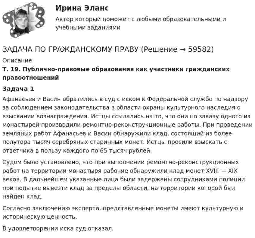      
            Описание
             Т. 19. Публично-правовые образования как участники гражданских правоотношений Задача 1	Афанасьев и Васин обратились в суд с иском к Федеральной службе по надзору за соблюдением законодательства в области охраны культурного наследия о взыскании вознаграждения. Истцы ссылались на то, что они по заказу одного из монастырей производили ремонтно-реконструкционные работы. При проведении земляных работ Афанасьев и Васин обнаружили клад, состоящий из более полутора тысяч серебряных старинных монет. Истцы просили взыскать с ответчика в пользу каждого по 65 тысяч рублей.	Судом было установлено, что при выполнении ремонтно-реконструкционных работ на территории монастыря рабочие обнаружили клад монет XVIII — XIХ веков. В дальнейшем указанные лица были задержаны сотрудниками полиции при попытке вывезти клад за пределы области, на территории которой был найден клад. 	Согласно заключению эксперта, представленные монеты имеют культурную и историческую ценность.	В удовлетворении иска суд отказал.    
            
            
            ЗАДАЧА ПО ГРАЖДАНСКОМУ ПРАВУЗАДАЧА ПО ГРАЖДАНСКОМУ ПРАВУЗАДАЧА ПО ГРАЖДАНСКОМУ ПРАВУЗАДАЧА ПО ГРАЖДАНСКОМУ ПРАВУЗАДАЧА ПО ГРАЖДАНСКОМУ ПРАВУЗАДАЧА ПО ГРАЖДАНСКОМУ ПРАВУЗАДАЧА ПО ГРАЖДАНСКОМУ ПРАВУЗадача по гражданскому правуЗадача по гражданскому правуЗадача по гражданскому правуЗадача по гражданскому правуЗадача по гражданскому праву ЗАДАЧА ПО ГРАЖДАНСКОМУ ПРАВУЗАДАЧА ПО ГРАЖДАНСКОМУ ПРАВУ