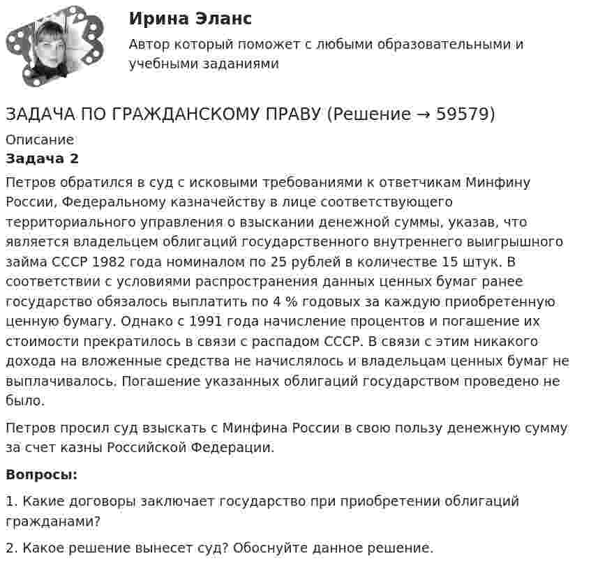      
            Описание
             Задача 2	Петров обратился в суд с исковыми требованиями к ответчикам Минфину России, Федеральному казначейству в лице соответствующего территориального управления о взыскании денежной суммы, указав, что является владельцем облигаций государственного внутреннего выигрышного займа СССР 1982 года номиналом по 25 рублей в количестве 15 штук. В соответствии с условиями распространения данных ценных бумаг ранее государство обязалось выплатить по 4 % годовых за каждую приобретенную ценную бумагу. Однако с 1991 года начисление процентов и погашение их стоимости прекратилось в связи с распадом СССР. В связи с этим никакого дохода на вложенные средства не начислялось и владельцам ценных бумаг не выплачивалось. Погашение указанных облигаций государством проведено не было. 	Петров просил суд взыскать с Минфина России в свою пользу денежную сумму за счет казны Российской Федерации.  Вопросы:	1. Какие договоры заключает государство при приобретении облигаций гражданами?	2. Какое решение вынесет суд? Обоснуйте данное решение.    
            
            
            ЗАДАЧА ПО ГРАЖДАНСКОМУ ПРАВУЗАДАЧА ПО ГРАЖДАНСКОМУ ПРАВУЗАДАЧА ПО ГРАЖДАНСКОМУ ПРАВУЗАДАЧА ПО ГРАЖДАНСКОМУ ПРАВУЗАДАЧА ПО ГРАЖДАНСКОМУ ПРАВУЗАДАЧА ПО ГРАЖДАНСКОМУ ПРАВУЗАДАЧА ПО ГРАЖДАНСКОМУ ПРАВУЗадача по гражданскому правуЗадача по гражданскому правуЗадача по гражданскому правуЗадача по гражданскому праву ЗАДАЧА ПО ГРАЖДАНСКОМУ ПРАВУЗАДАЧА ПО ГРАЖДАНСКОМУ ПРАВУЗАДАЧА ПО ГРАЖДАНСКОМУ ПРАВУ