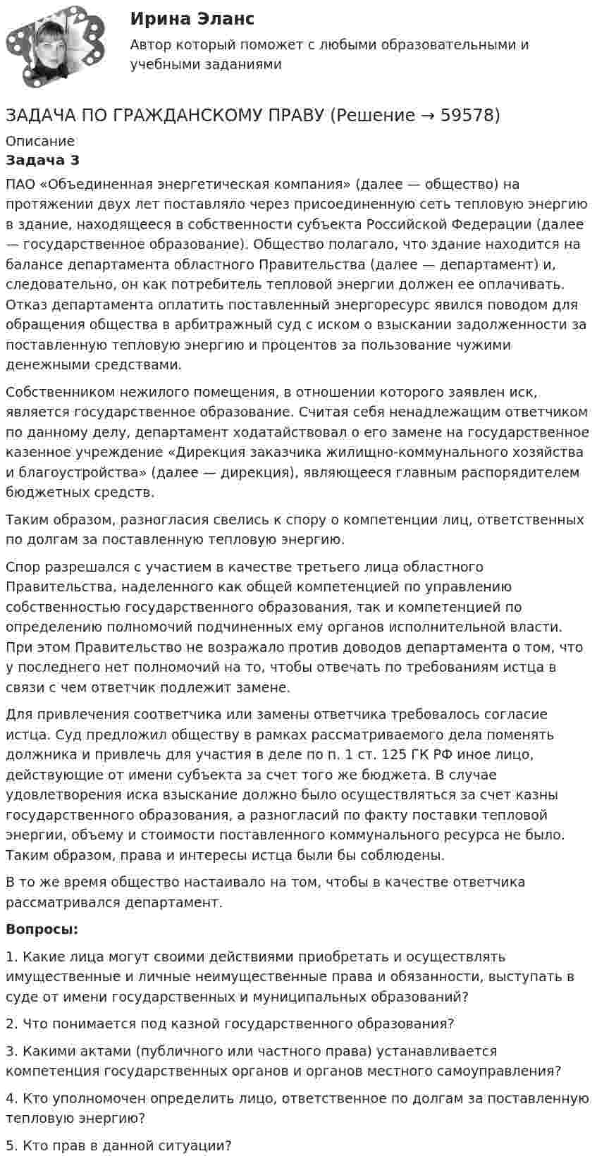      
            Описание
             Задача 3	ПАО «Объединенная энергетическая компания» (далее — общество) на протяжении двух лет поставляло через присоединенную сеть тепловую энергию в здание, находящееся в собственности субъекта Российской Федерации (далее — государственное образование). Общество полагало, что здание находится на балансе департамента областного Правительства (далее — департамент) и, следовательно, он как потребитель тепловой энергии должен ее оплачивать. Отказ департамента оплатить поставленный энергоресурс явился поводом для обращения общества в арбитражный суд с иском о взыскании задолженности за поставленную тепловую энергию и процентов за пользование чужими денежными средствами.	Собственником нежилого помещения, в отношении которого заявлен иск, является государственное образование. Считая себя ненадлежащим ответчиком по данному делу, департамент ходатайствовал о его замене на государственное казенное учреждение «Дирекция заказчика жилищно-коммунального хозяйства и благоустройства» (далее — дирекция), являющееся главным распорядителем бюджетных средств. 	Таким образом, разногласия свелись к спору о компетенции лиц, ответственных по долгам за поставленную тепловую энергию. 	Спор разрешался с участием в качестве третьего лица областного Правительства, наделенного как общей компетенцией по управлению собственностью государственного образования, так и компетенцией по определению полномочий подчиненных ему органов исполнительной власти. При этом Правительство не возражало против доводов департамента о том, что у последнего нет полномочий на то, чтобы отвечать по требованиям истца в связи с чем ответчик подлежит замене.	Для привлечения соответчика или замены ответчика требовалось согласие истца. Суд предложил обществу в рамках рассматриваемого дела поменять должника и привлечь для участия в деле по п. 1 ст. 125 ГК РФ иное лицо, действующие от имени субъекта за счет того же бюджета. В случае удовлетворения иска взыскание должно было осуществляться за счет казны государственного образования, а разногласий по факту поставки тепловой энергии, объему и стоимости поставленного коммунального ресурса не было. Таким образом, права и интересы истца были бы соблюдены.	В то же время общество настаивало на том, чтобы в качестве ответчика рассматривался департамент.  Вопросы:	1. Какие лица могут своими действиями приобретать и осуществлять имущественные и личные неимущественные права и обязанности, выступать в суде от имени государственных и муниципальных образований?	2. Что понимается под казной государственного образования? 	3. Какими актами (публичного или частного права) устанавливается компетенция государственных органов и органов местного самоуправления?	4. Кто уполномочен определить лицо, ответственное по долгам за поставленную тепловую энергию? 	5. Кто прав в данной ситуации?    
            
            
            ЗАДАЧА ПО ГРАЖДАНСКОМУ ПРАВУЗАДАЧА ПО ГРАЖДАНСКОМУ ПРАВУЗАДАЧА ПО ГРАЖДАНСКОМУ ПРАВУЗАДАЧА ПО ГРАЖДАНСКОМУ ПРАВУЗАДАЧА ПО ГРАЖДАНСКОМУ ПРАВУЗАДАЧА ПО ГРАЖДАНСКОМУ ПРАВУЗАДАЧА ПО ГРАЖДАНСКОМУ ПРАВУЗадача по гражданскому правуЗадача по гражданскому правуЗадача по гражданскому правуЗадача по гражданскому правуЗадача по гражданскому правуЗадача по гражданскому правуЗадача по гражданскому праву 