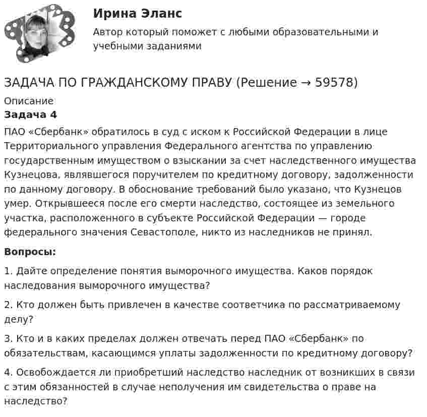      
            Описание
             Задача 4	ПАО «Сбербанк» обратилось в суд с иском к Российской Федерации в лице Территориального управления Федерального агентства по управлению государственным имуществом о взыскании за счет наследственного имущества Кузнецова, являвшегося поручителем по кредитному договору, задолженности по данному договору. В обоснование требований было указано, что Кузнецов умер. Открывшееся после его смерти наследство, состоящее из земельного участка, расположенного в субъекте Российской Федерации — городе федерального значения Севастополе, никто из наследников не принял.  Вопросы:	1. Дайте определение понятия выморочного имущества. Каков порядок наследования выморочного имущества?	2. Кто должен быть привлечен в качестве соответчика по рассматриваемому делу?	3. Кто и в каких пределах должен отвечать перед ПАО «Сбербанк» по обязательствам, касающимся уплаты задолженности по кредитному договору?	4. Освобождается ли приобретший наследство наследник от возникших в связи с этим обязанностей в случае неполучения им свидетельства о праве на наследство?   
            
            
            ЗАДАЧА ПО ГРАЖДАНСКОМУ ПРАВУЗАДАЧА ПО ГРАЖДАНСКОМУ ПРАВУЗадача по гражданскому праву, в которой нужно составить мотивированное решение суда по делуЗадача по гражданскому праву о поручительствеЗадача по гражданскому праву (юридические лица)Задача по гражданскому праву (юридические лица)Задача по гражданскому праву (юридические лица)ЗАДАЧА ПО ГРАЖДАНСКОМУ ПРАВУЗАДАЧА ПО ГРАЖДАНСКОМУ ПРАВУЗАДАЧА ПО ГРАЖДАНСКОМУ ПРАВУЗАДАЧА ПО ГРАЖДАНСКОМУ ПРАВУЗАДАЧА ПО ГРАЖДАНСКОМУ ПРАВУЗАДАЧА ПО ГРАЖДАНСКОМУ ПРАВУЗАДАЧА ПО ГРАЖДАНСКОМУ ПРАВУ