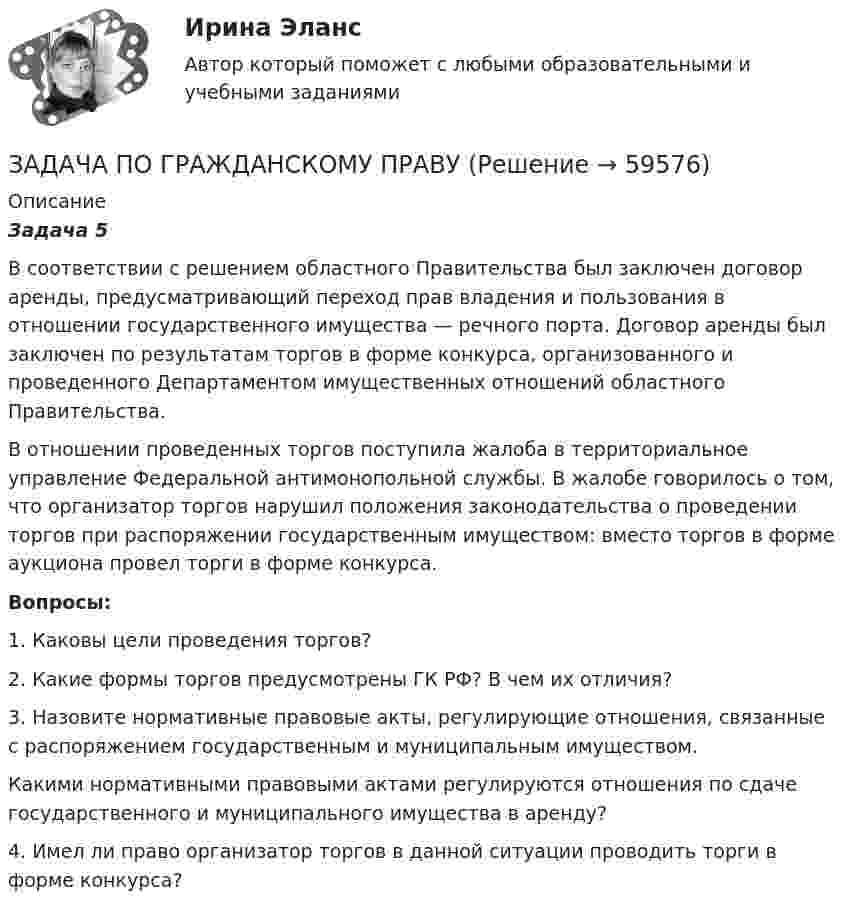      
            Описание
             Задача 5	В соответствии с решением областного Правительства был заключен договор аренды, предусматривающий переход прав владения и пользования в отношении государственного имущества — речного порта. Договор аренды был заключен по результатам торгов в форме конкурса, организованного и проведенного Департаментом имущественных отношений областного Правительства.	В отношении проведенных торгов поступила жалоба в территориальное управление Федеральной антимонопольной службы. В жалобе говорилось о том, что организатор торгов нарушил положения законодательства о проведении торгов при распоряжении государственным имуществом: вместо торгов в форме аукциона провел торги в форме конкурса.   Вопросы:	1. Каковы цели проведения торгов?	2. Какие формы торгов предусмотрены ГК РФ? В чем их отличия?	3. Назовите нормативные правовые акты, регулирующие отношения, связанные с распоряжением государственным и муниципальным имуществом.	Какими нормативными правовыми актами регулируются отношения по сдаче государственного и муниципального имущества в аренду?	4. Имел ли право организатор торгов в данной ситуации проводить торги в форме конкурса?    
            
            
            ЗАДАЧА ПО ГРАЖДАНСКОМУ ПРАВУЗАДАЧА ПО ГРАЖДАНСКОМУ ПРАВУЗАДАЧА ПО ГРАЖДАНСКОМУ ПРАВУЗАДАЧА ПО ГРАЖДАНСКОМУ ПРАВУЗАДАЧА ПО ГРАЖДАНСКОМУ ПРАВУЗАДАЧА ПО ГРАЖДАНСКОМУ ПРАВУЗадача по гражданскому праву, в которой нужно составить мотивированное решение суда по делуЗадача по гражданскому правуЗадача по гражданскому правуЗадача по гражданскому праву ЗАДАЧА ПО ГРАЖДАНСКОМУ ПРАВУЗАДАЧА ПО ГРАЖДАНСКОМУ ПРАВУЗАДАЧА ПО ГРАЖДАНСКОМУ ПРАВУЗАДАЧА ПО ГРАЖДАНСКОМУ ПРАВУ