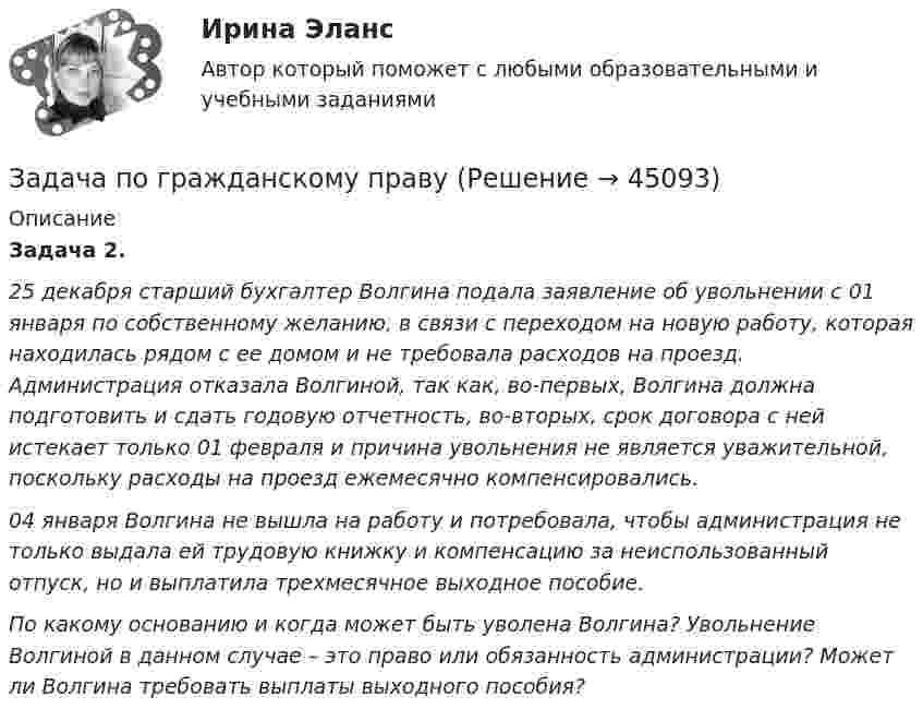      
            Описание
             Задача 2.  25 декабря старший бухгалтер Волгина подала заявление об увольнении с 01 января по собственному желанию, в связи с переходом на новую работу, которая находилась рядом с ее домом и не требовала расходов на проезд. Администрация отказала Волгиной, так как, во-первых, Волгина должна подготовить и сдать годовую отчетность, во-вторых, срок договора с ней истекает только 01 февраля и причина увольнения не является уважительной, поскольку расходы на проезд ежемесячно компенсировались. 04 января Волгина не вышла на работу и потребовала, чтобы администрация не только выдала ей трудовую книжку и компенсацию за неиспользованный отпуск, но и выплатила трехмесячное выходное пособие. По какому основанию и когда может быть уволена Волгина? Увольнение Волгиной в данном случае – это право или обязанность администрации? Может ли Волгина требовать выплаты выходного пособия?  
            
            
            Задача по гражданскому правуЗадача по гражданскому правуЗадача по гражданскому правуЗадача по гражданскому правуЗадача по гражданскому правуЗадача по гражданскому правуЗадача по гражданскому правуЗадача по гражданскому правуЗадача по гражданскому правуЗадача по гражданскому правуЗадача по гражданскому правуЗадача по гражданскому правуЗадача по гражданскому правуЗадача по гражданскому праву