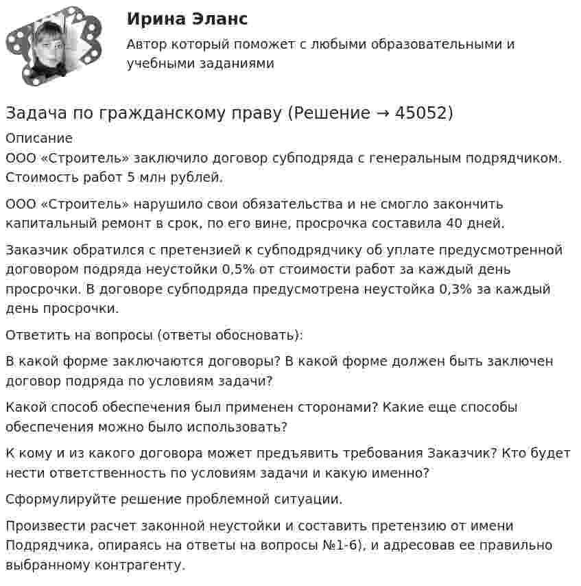      
            Описание
            ООО «Строитель» заключило договор субподряда с генеральным подрядчиком. Стоимость работ 5 млн рублей.ООО «Строитель» нарушило свои обязательства и не смогло закончить капитальный ремонт в срок, по его вине, просрочка составила 40 дней.Заказчик обратился с претензией к субподрядчику об уплате предусмотренной договором подряда неустойки 0,5% от стоимости работ за каждый день просрочки. В договоре субподряда предусмотрена неустойка 0,3% за каждый день просрочки.Ответить на вопросы (ответы обосновать):В какой форме заключаются договоры? В какой форме должен быть заключен договор подряда по условиям задачи?Какой способ обеспечения был применен сторонами? Какие еще способы обеспечения можно было использовать?К кому и из какого договора может предъявить требования Заказчик? Кто будет нести ответственность по условиям задачи и какую именно?Сформулируйте решение проблемной ситуации.Произвести расчет законной неустойки и составить претензию от имени Подрядчика, опираясь на ответы на вопросы №1-6), и адресовав ее правильно выбранному контрагенту.  
            
            
            Задача по ГК Казахстана. 25 июня 2020 года истец Дакеров В. обратился в суд с иском к Дакеровой П. о разделе совместно нажитого общего имущества.Задача по гражданскому правуЗадача по гражданскому правуЗадача по гражданскому правуЗадача по гражданскому правуЗадача по гражданскому правуЗадача по гражданскому правуЗадача по бухгалтерскому учетузадача по бух учетуЗадача по бух.учету - 1 вариантЗадача по выполнению планаЗадача по высшей алгебре (стажировка в Tinkoﬀ)Задача по высшей математикеЗадача по гажданскому праву