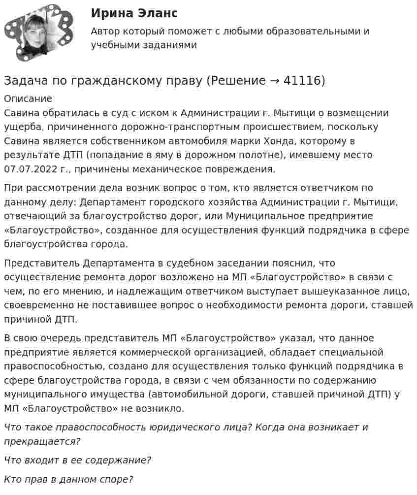      
          Описание
          	Савина обратилась в суд с иском к Администрации г. Мытищи о возмещении ущерба, причиненного дорожно-транспортным происшествием, поскольку Савина является собственником автомобиля марки Хонда, которому в результате ДТП (попадание в яму в дорожном полотне), имевшему место 07.07.2022 г., причинены механическое повреждения. 	При рассмотрении дела возник вопрос о том, кто является ответчиком по данному делу: Департамент городского хозяйства Администрации г. Мытищи, отвечающий за благоустройство дорог, или Муниципальное предприятие «Благоустройство», созданное для осуществления функций подрядчика в сфере благоустройства города.	Представитель Департамента в судебном заседании пояснил, что осуществление ремонта дорог возложено на МП «Благоустройство» в связи с чем, по его мнению, и надлежащим ответчиком выступает вышеуказанное лицо, своевременно не поставившее вопрос о необходимости ремонта дороги, ставшей причиной ДТП.	В свою очередь представитель МП «Благоустройство» указал, что данное предприятие является коммерческой организацией, обладает специальной правоспособностью, создано для осуществления только функций подрядчика в сфере благоустройства города, в связи с чем обязанности по содержанию муниципального имущества (автомобильной дороги, ставшей причиной ДТП) у МП «Благоустройство» не возникло. Что такое правоспособность юридического лица? Когда она возникает и прекращается? Что входит в ее содержание? Кто прав в данном споре?  
            
            
            Задача по гражданскому правуЗадача по гражданскому правуЗадача по гражданскому правуЗадача по гражданскому праву ЗАДАЧА ПО ГРАЖДАНСКОМУ ПРАВУЗАДАЧА ПО ГРАЖДАНСКОМУ ПРАВУЗАДАЧА ПО ГРАЖДАНСКОМУ ПРАВУЗадача по гражданскому правуЗадача по гражданскому правуЗадача по гражданскому правуЗадача по гражданскому правуЗадача по гражданскому правуЗадача по гражданскому правуЗадача по гражданскому праву