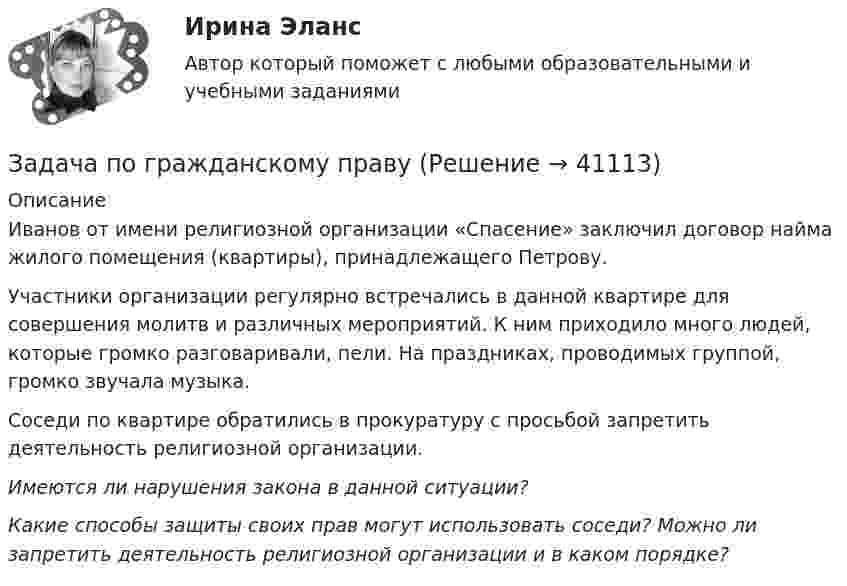      
          Описание
          	Иванов от имени религиозной организации «Спасение» заключил договор найма жилого помещения (квартиры), принадлежащего Петрову. 	Участники организации регулярно встречались в данной квартире для совершения молитв и различных мероприятий. К ним приходило много людей, которые громко разговаривали, пели. На праздниках, проводимых группой, громко звучала музыка. 	Соседи по квартире обратились в прокуратуру с просьбой запретить деятельность религиозной организации. Имеются ли нарушения закона в данной ситуации? Какие способы защиты своих прав могут использовать соседи? Можно ли запретить деятельность религиозной организации и в каком порядке?  
            
            
            Задача по гражданскому правуЗадача по гражданскому правуЗадача по гражданскому правуЗадача по гражданскому правуЗадача по гражданскому правуЗадача по гражданскому правуЗадача по гражданскому правуЗадача по ГК Казахстана. 25 июня 2020 года истец Дакеров В. обратился в суд с иском к Дакеровой П. о разделе совместно нажитого общего имущества.Задача по гражданскому правуЗадача по гражданскому правуЗадача по гражданскому правуЗадача по гражданскому правуЗадача по гражданскому правуЗадача по гражданскому праву