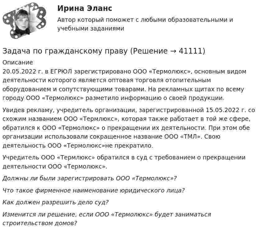      
          Описание
          	20.05.2022 г. в ЕГРЮЛ зарегистрировано ООО «Термолюкс», основным видом деятельности которого является оптовая торговля отопительным оборудованием и сопутствующими товарами. На рекламных щитах по всему городу ООО «Термолюкс» разметило информацию о своей продукции. 	Увидев рекламу, учредитель организации, зарегистрированной 15.05.2022 г. со схожим названием ООО «Термлюкс», которая также работает в той же сфере, обратился к ООО «Термолюкс» о прекращении их деятельности. При этом обе организации использовали сокращенное название ООО «ТМЛ». Свою деятельность ООО «Термолюкс»не прекратило.	Учредитель ООО «Термлюкс» обратился в суд с требованием о прекращении деятельности ООО «Термолюкс». Должны ли были зарегистрировать ООО «Термолюкс»? Что такое фирменное наименование юридического лица? Как должен разрешить дело суд? Изменится ли решение, если ООО «Термолюкс» будет заниматься строительством домов?  
            
            
            Задача по гражданскому правуЗадача по гражданскому правуЗадача по гражданскому правуЗадача по гражданскому правуЗадача по гражданскому правуЗадача по гражданскому правуЗадача по гражданскому правуЗадача по гражданскому правуЗадача по гражданскому правуЗадача по гражданскому правуЗадача по гражданскому правуЗадача по гражданскому правуЗадача по гражданскому правуЗадача по гражданскому праву