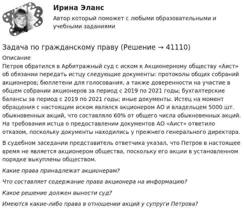      
          Описание
          Петров обратился в Арбитражный суд с иском к Акционерному обществу «Аист» об обязании передать истцу следующие документы: протоколы общих собраний акционеров; бюллетени для голосования, а также доверенности на участие в общем собрании акционеров за период с 2019 по 2021 годы; бухгалтерские балансы за период с 2019 по 2021 годы; иные документы. Истец на момент обращения с настоящим иском являлся акционером АО и владельцем 5000 шт. обыкновенных акций, что составляло 60% от общего числа обыкновенных акций. На требования истца о предоставлении документов АО «Аист» ответило отказом, поскольку документы находились у прежнего генерального директора.	В судебном заседании представитель ответчика указал, что Петров в настоящее время не является акционером общества, поскольку его акции в установленном порядке выкуплены обществом. Какие права принадлежат акционерам? Что составляет содержание права акционера на информацию? Какое решение должен вынести суд? Имеются какие-либо права в отношении акций у супруги Петрова?  
            
            
            Задача по гражданскому правуЗадача по гражданскому правуЗадача по гражданскому правуЗадача по гражданскому правуЗадача по гражданскому праву ЗАДАЧА ПО ГРАЖДАНСКОМУ ПРАВУЗАДАЧА ПО ГРАЖДАНСКОМУ ПРАВУЗадача по гражданскому правуЗадача по гражданскому правуЗадача по гражданскому правуЗадача по гражданскому правуЗадача по гражданскому правуЗадача по гражданскому правуЗадача по гражданскому праву